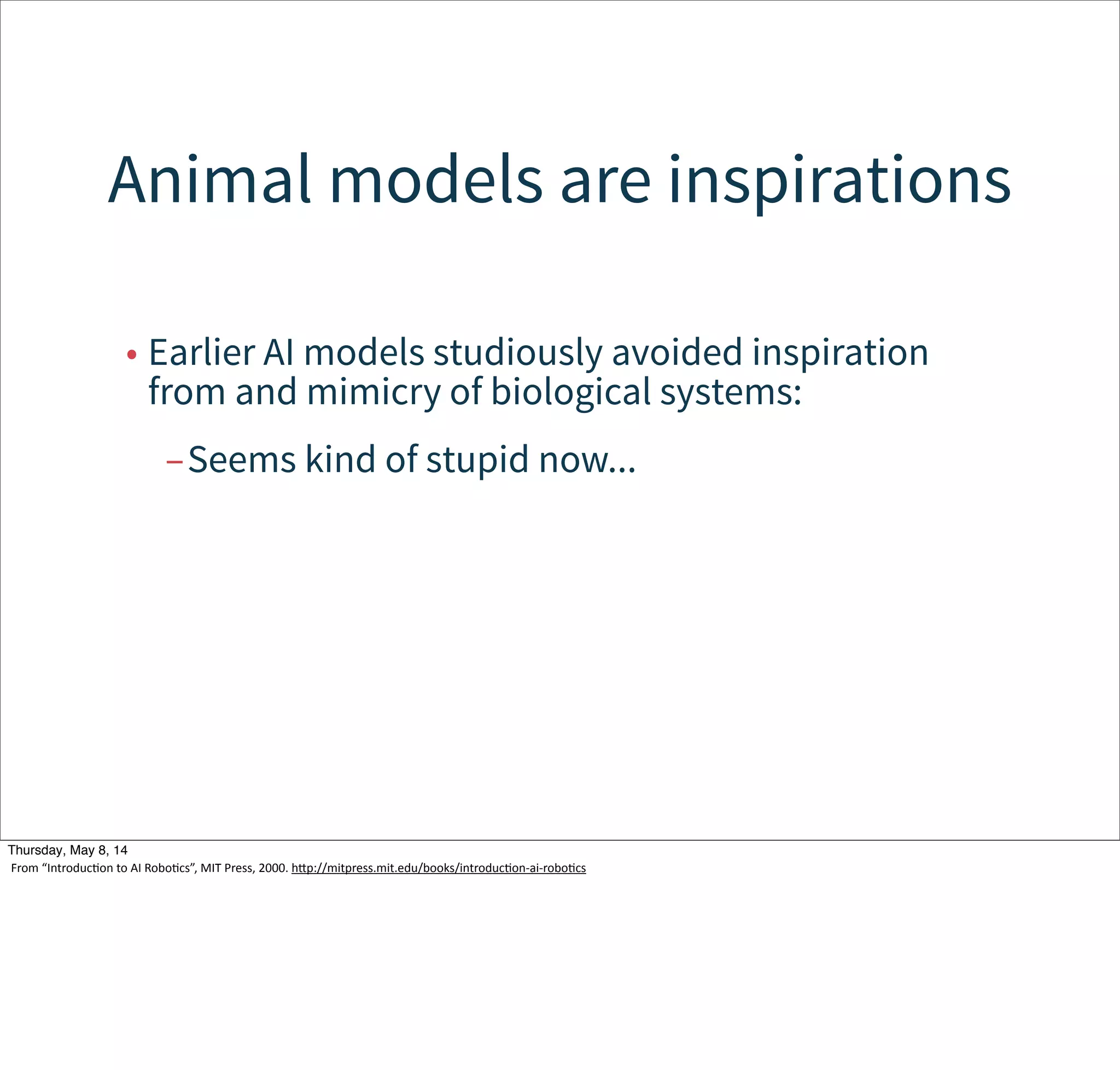 Sensing is local, behavior-specific
• Each behaviors may have its own sensors.
–Although sensory input is sometimes shared.
• Coordinates are robot-centric.
–i.e., polar coordinates around the current
position.
• Conflicting/interacting behaviors create the
emergent behavior.
Tuesday, May 13, 14
From  “IntroducWon  to  AI  RoboWcs”,  MIT  Press,  2000.  hcp://mitpress.mit.edu/books/introducWon-­‐ai-­‐roboWcs
 
