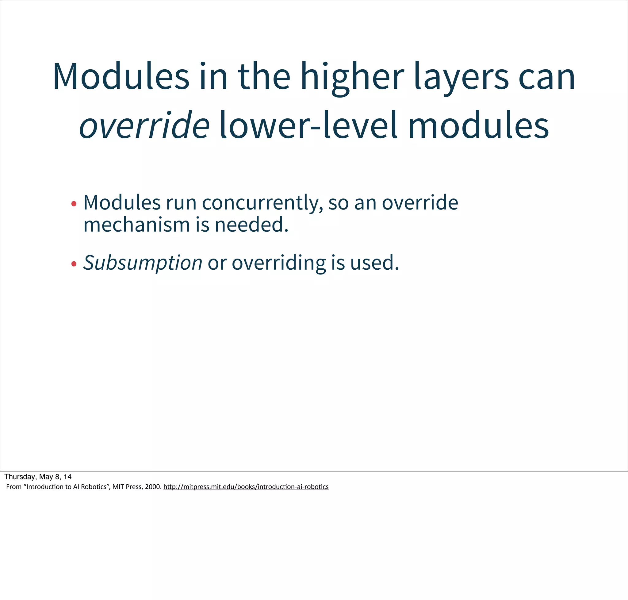 Subsumption
• Behaviors:
–A network of sensing an acting modules that
accomplish a task.
• Modules:
–Finite State Machines augmented with timers
and other features.
–Interfaces to support composition
• There is no central controller.
–Instead, actions are governed by four
techniques:
Tuesday, May 13, 14
From  “IntroducWon  to  AI  RoboWcs”,  MIT  Press,  2000.  hcp://mitpress.mit.edu/books/introducWon-­‐ai-­‐roboWcs
 