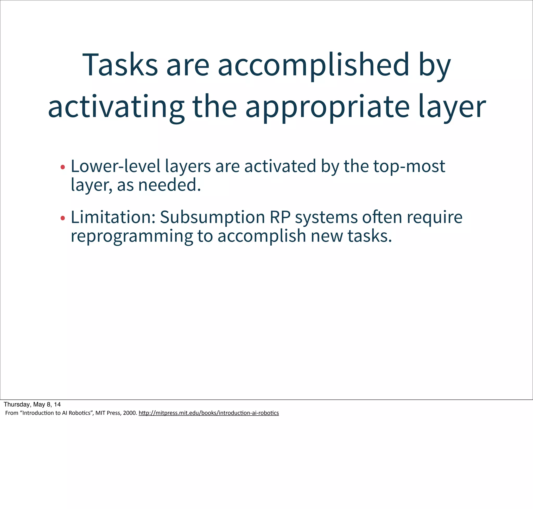 Modules in the higher layers can
override lower-level modules
• Modules run concurrently, so an override
mechanism is needed.
• Subsumption or overriding is used.
Tuesday, May 13, 14
From  “IntroducWon  to  AI  RoboWcs”,  MIT  Press,  2000.  hcp://mitpress.mit.edu/books/introducWon-­‐ai-­‐roboWcs
 