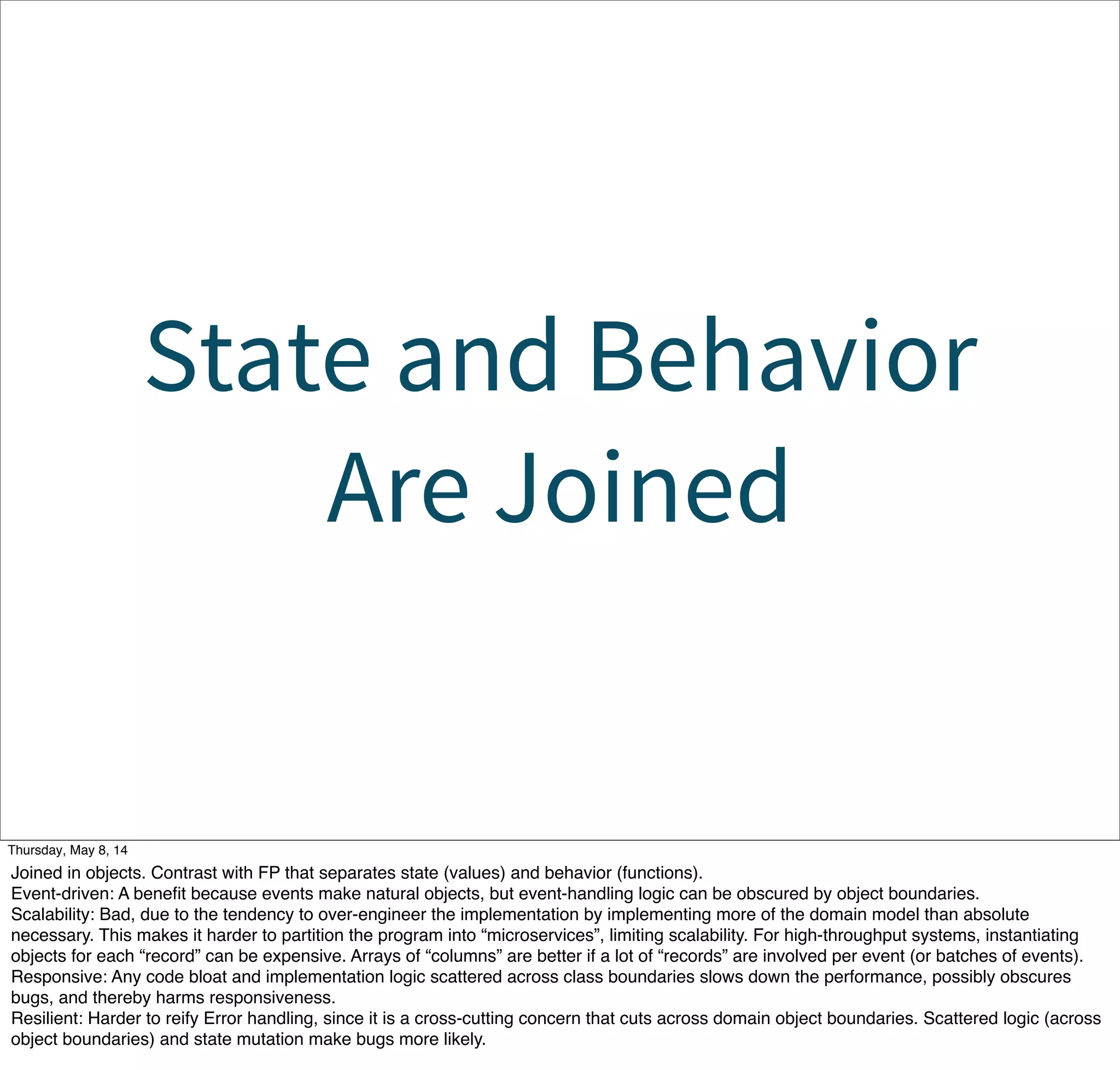 State and Behavior
Are Joined
Tuesday, May 13, 14
Joined in objects. Contrast with FP that separates state (values) and behavior (functions).
Event-driven: A beneﬁt because events make natural objects, but event-handling logic can be obscured by object boundaries.
Scalability: Bad, due to the tendency to over-engineer the implementation by implementing more of the domain model than absolute
necessary. This makes it harder to partition the program into “microservices”, limiting scalability. For high-throughput systems, instantiating
objects for each “record” can be expensive. Arrays of “columns” are better if a lot of “records” are involved per event (or batches of events).
Responsive: Any code bloat and implementation logic scattered across class boundaries slows down the performance, possibly obscures
bugs, and thereby harms responsiveness.
Resilient: Harder to reify Error handling, since it is a cross-cutting concern that cuts across domain object boundaries. Scattered logic (across
object boundaries) and state mutation make bugs more likely.
 