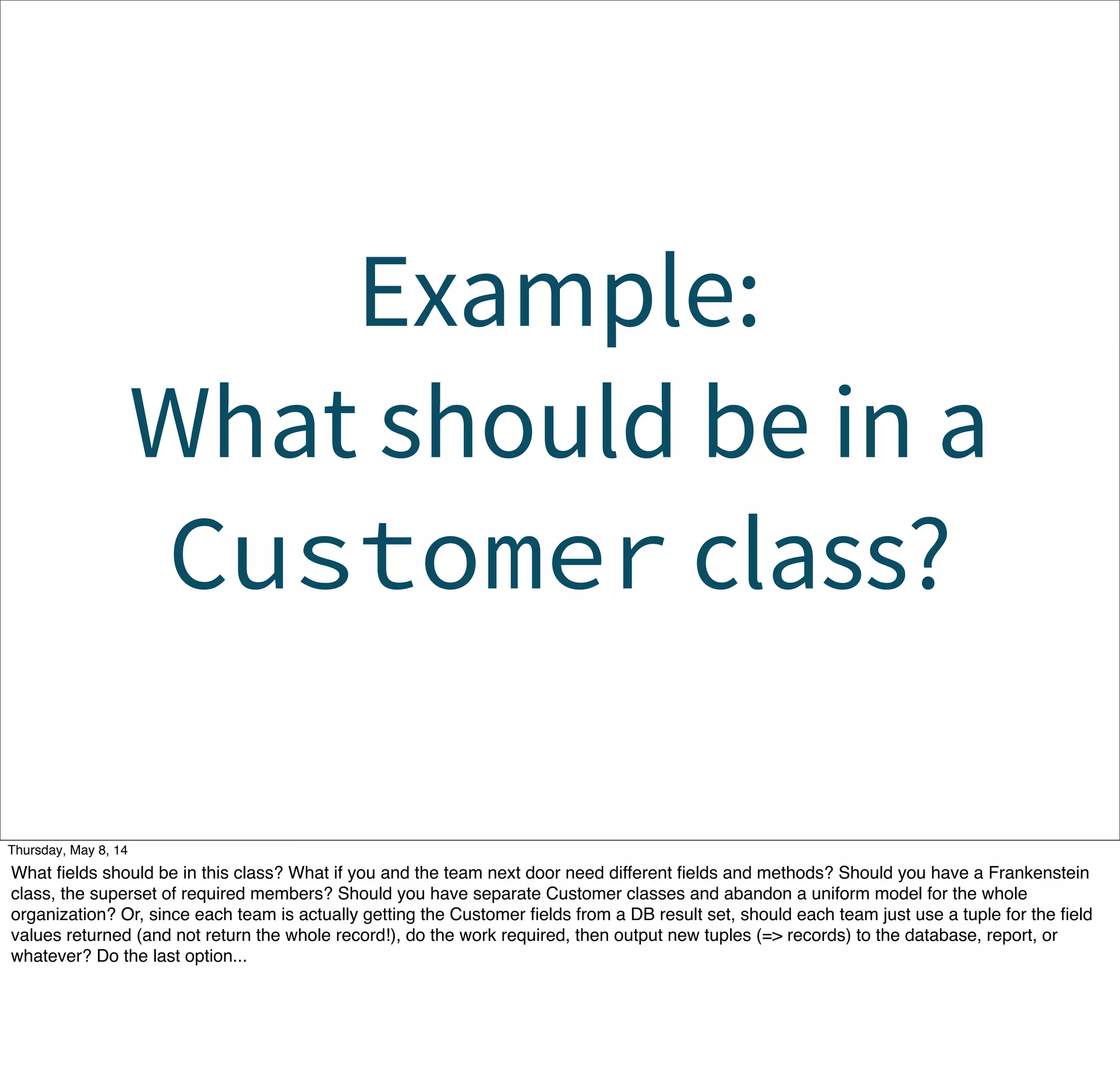Example:
What should be in a
Customer class?
Tuesday, May 13, 14
What ﬁelds should be in this class? What if you and the team next door need different ﬁelds and methods? Should you have a Frankenstein
class, the superset of required members? Should you have separate Customer classes and abandon a uniform model for the whole
organization? Or, since each team is actually getting the Customer ﬁelds from a DB result set, should each team just use a tuple for the ﬁeld
values returned (and not return the whole record!), do the work required, then output new tuples (=> records) to the database, report, or
whatever? Do the last option...
 