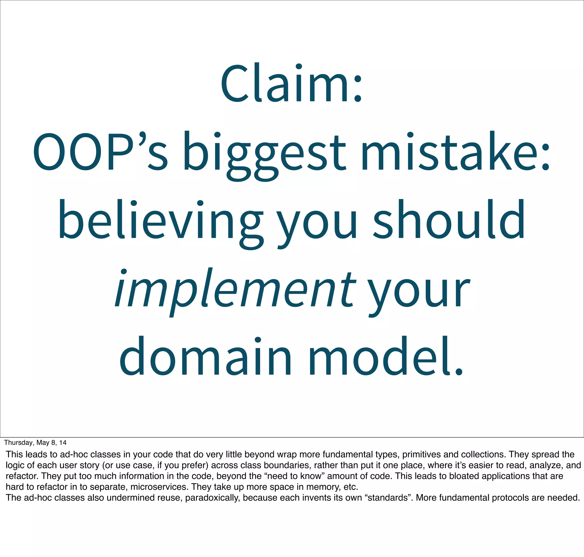 Claim:
OOP’s biggest mistake:
believing you should
implement your
domain model.
Tuesday, May 13, 14
This leads to ad-hoc classes in your code that do very little beyond wrap more fundamental types, primitives and collections. They spread the
logic of each user story (or use case, if you prefer) across class boundaries, rather than put it one place, where it’s easier to read, analyze, and
refactor. They put too much information in the code, beyond the “need to know” amount of code. This leads to bloated applications that are
hard to refactor in to separate, microservices. They take up more space in memory, etc.
The ad-hoc classes also undermined reuse, paradoxically, because each invents its own “standards”. More fundamental protocols are needed.
 