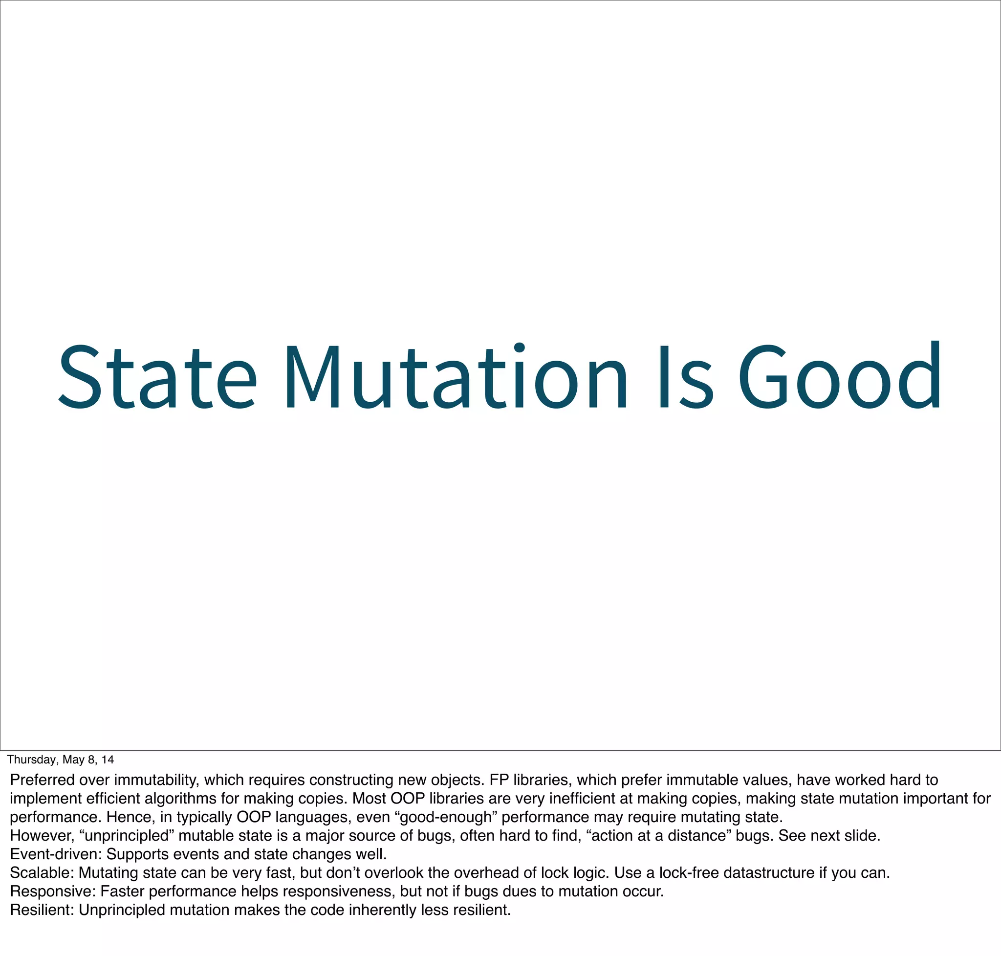 State Mutation Is Good
Tuesday, May 13, 14
Preferred over immutability, which requires constructing new objects. FP libraries, which prefer immutable values, have worked hard to
implement efﬁcient algorithms for making copies. Most OOP libraries are very inefﬁcient at making copies, making state mutation important for
performance. Hence, in typically OOP languages, even “good-enough” performance may require mutating state.
However, “unprincipled” mutable state is a major source of bugs, often hard to ﬁnd, “action at a distance” bugs. See next slide.
Event-driven: Supports events and state changes well.
Scalable: Mutating state can be very fast, but don’t overlook the overhead of lock logic. Use a lock-free datastructure if you can.
Responsive: Faster performance helps responsiveness, but not if bugs dues to mutation occur.
Resilient: Unprincipled mutation makes the code inherently less resilient.
 