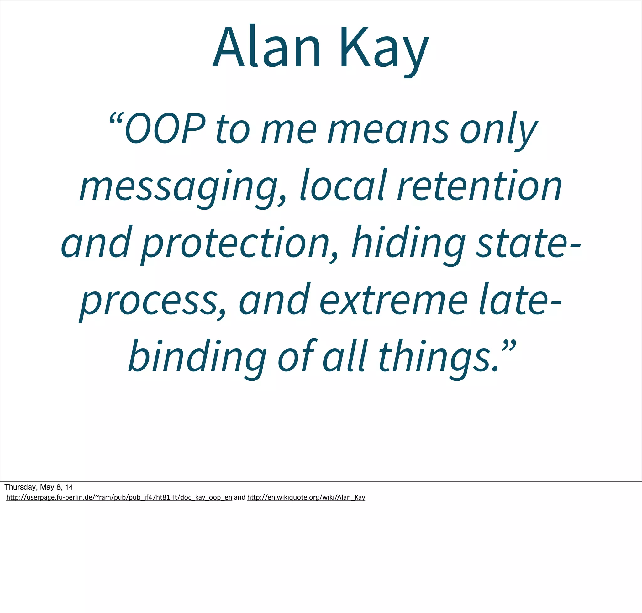 Alan Kay
“OOP to me means only
messaging, local retention
and protection, hiding state-
process, and extreme late-
binding of all things.”
Tuesday, May 13, 14
hcp://userpage.fu-­‐berlin.de/~ram/pub/pub_jf47ht81Ht/doc_kay_oop_en  and  hcp://en.wikiquote.org/wiki/Alan_Kay
 