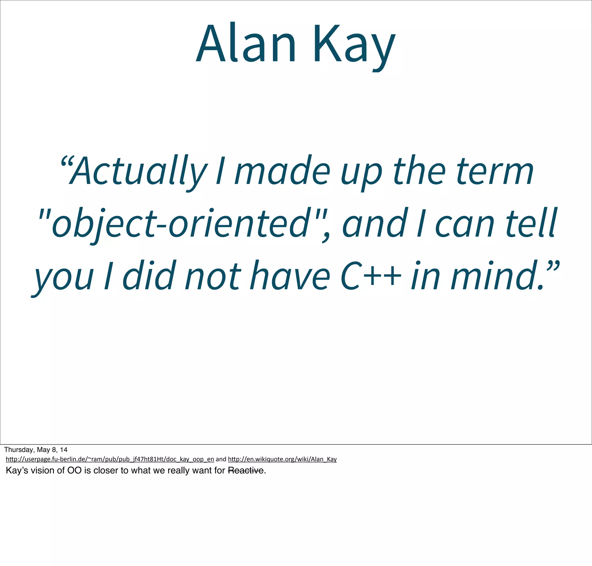 Alan Kay
“Actually I made up the term
"object-oriented", and I can tell
you I did not have C++ in mind.”
Tuesday, May 13, 14
hcp://userpage.fu-­‐berlin.de/~ram/pub/pub_jf47ht81Ht/doc_kay_oop_en  and  hcp://en.wikiquote.org/wiki/Alan_Kay
Kay’s vision of OO is closer to what we really want for Reactive.
 