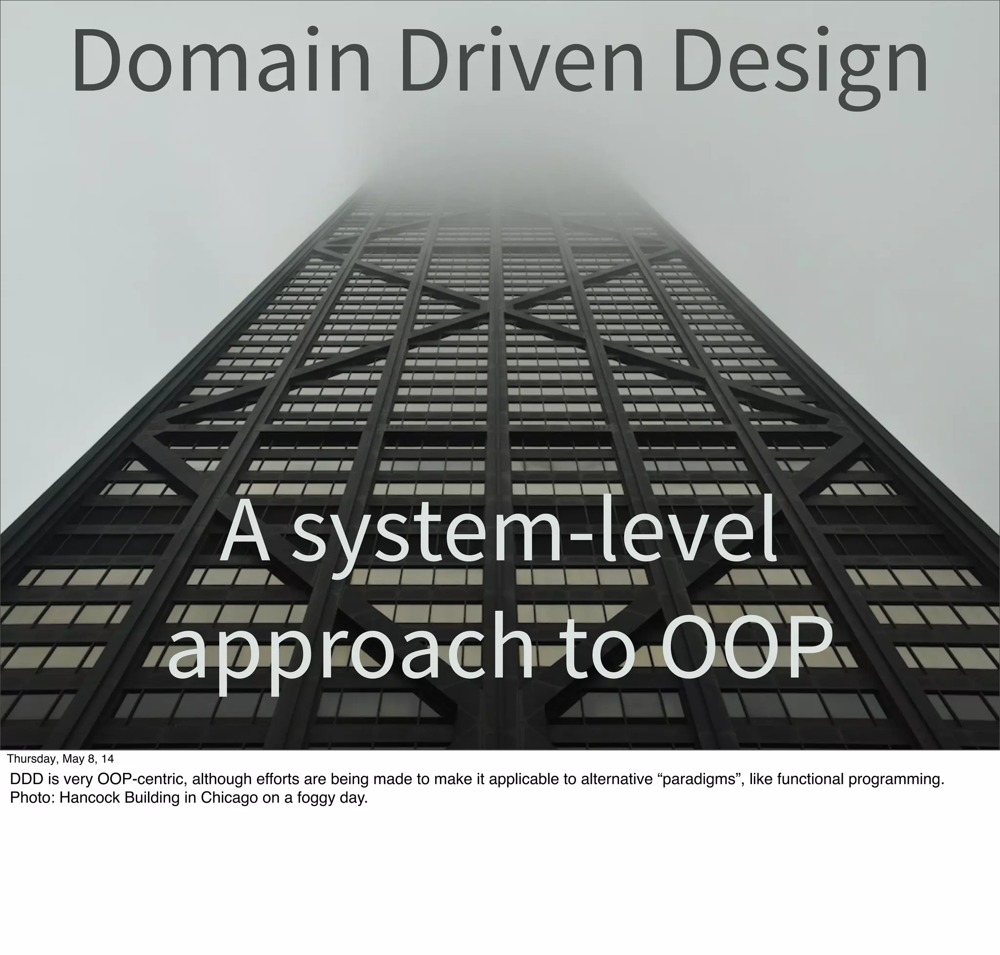 Domain Driven Design
A system-level
approach to OOP
Tuesday, May 13, 14
DDD is very OOP-centric, although efforts are being made to make it applicable to alternative “paradigms”, like functional programming.
Photo: Hancock Building in Chicago on a foggy day.
 