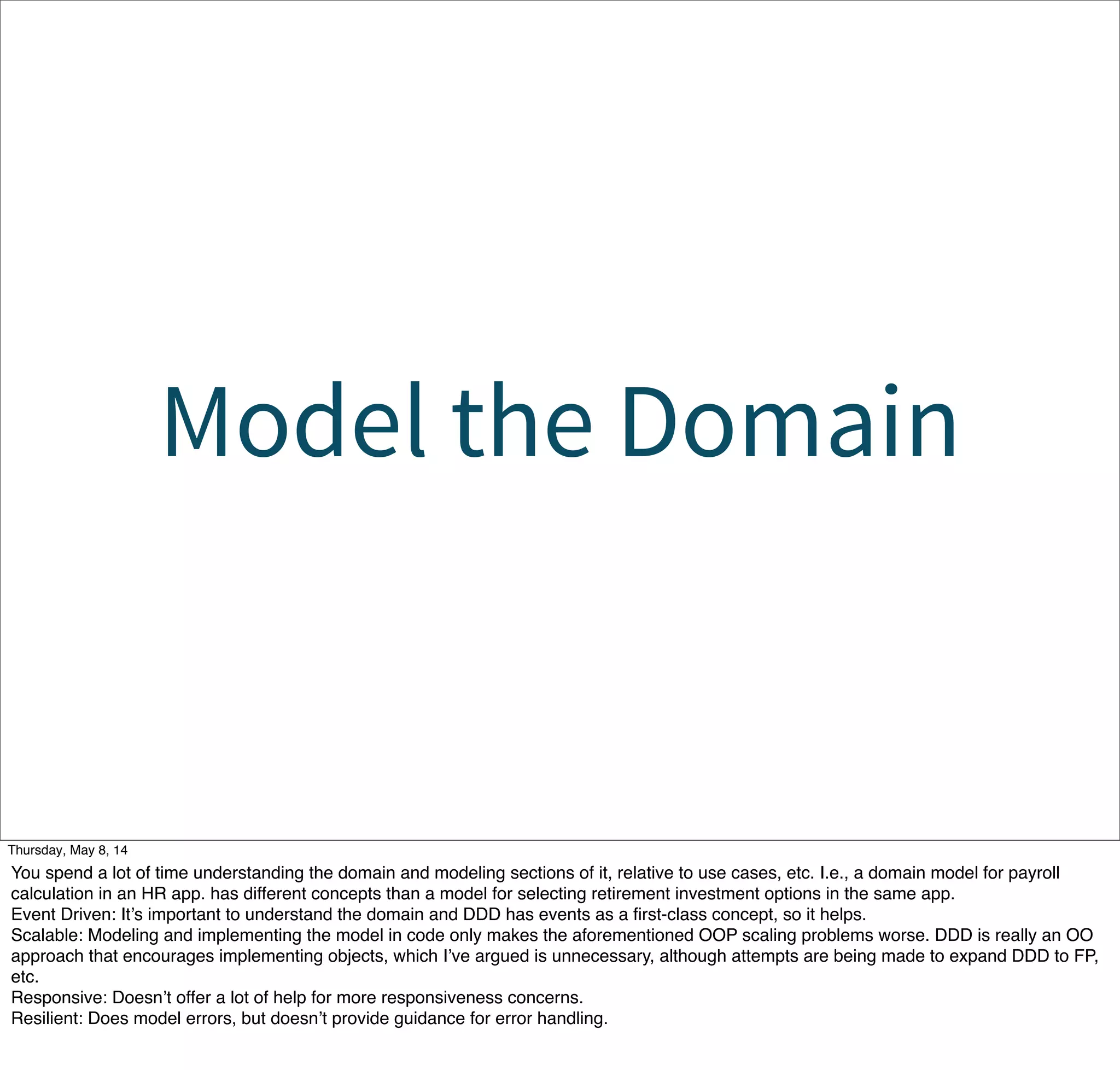 Model the Domain
Tuesday, May 13, 14
You spend a lot of time understanding the domain and modeling sections of it, relative to use cases, etc. I.e., a domain model for payroll
calculation in an HR app. has different concepts than a model for selecting retirement investment options in the same app.
Event Driven: It’s important to understand the domain and DDD has events as a ﬁrst-class concept, so it helps.
Scalable: Modeling and implementing the model in code only makes the aforementioned OOP scaling problems worse. DDD is really an OO
approach that encourages implementing objects, which I’ve argued is unnecessary, although attempts are being made to expand DDD to FP,
etc.
Responsive: Doesn’t offer a lot of help for more responsiveness concerns.
Resilient: Does model errors, but doesn’t provide guidance for error handling.
 