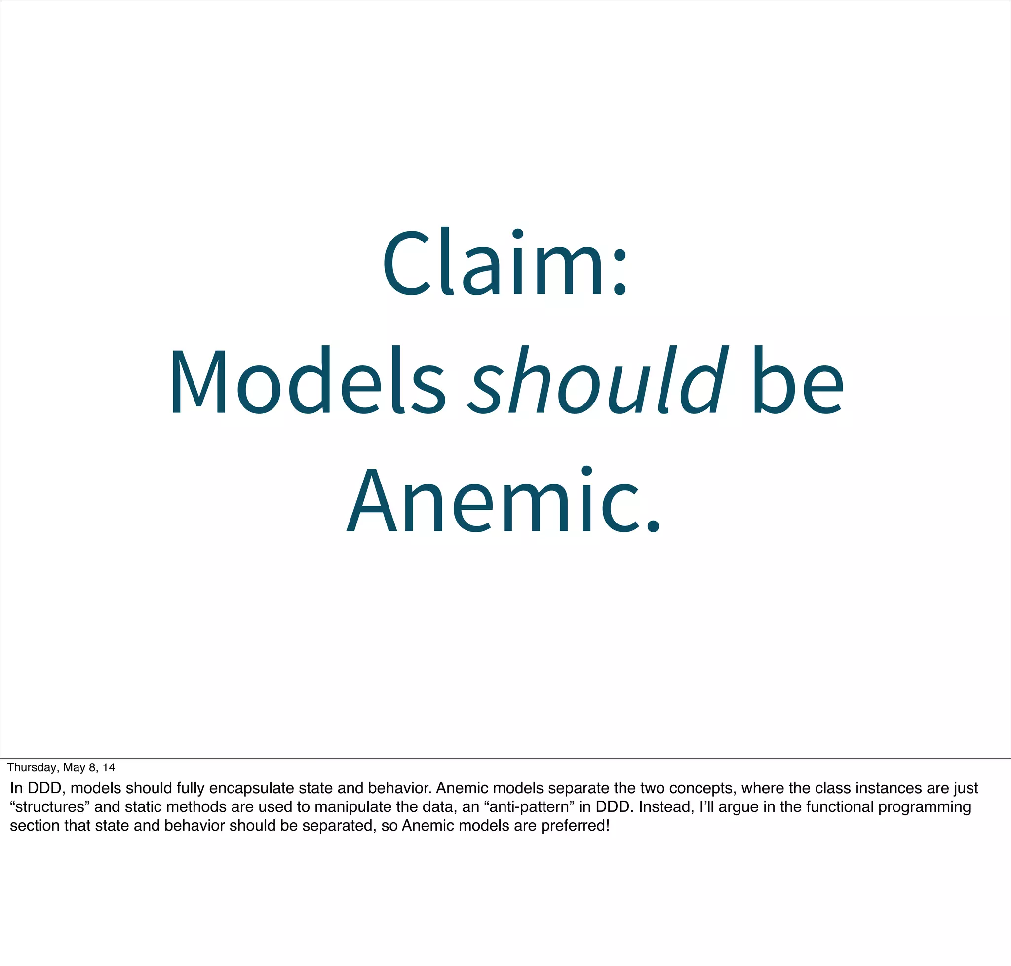 Claim:
Models should be
Anemic.
Tuesday, May 13, 14
In DDD, models should fully encapsulate state and behavior. Anemic models separate the two concepts, where the class instances are just
“structures” and static methods are used to manipulate the data, an “anti-pattern” in DDD. Instead, I’ll argue in the functional programming
section that state and behavior should be separated, so Anemic models are preferred!
 