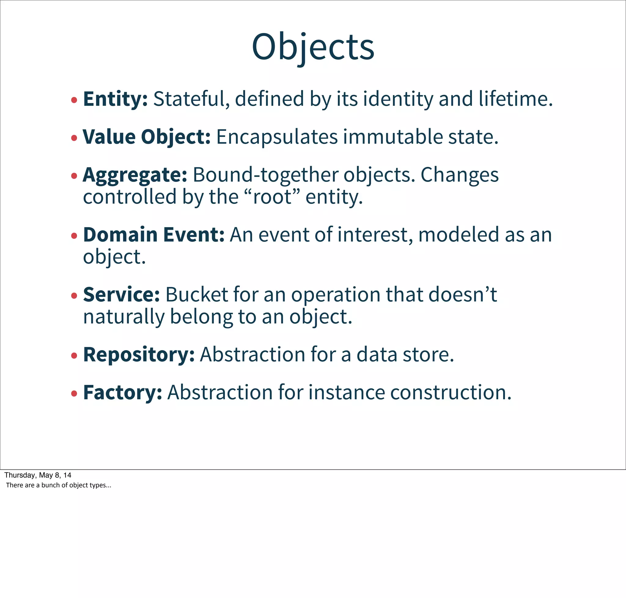 Objects
• Entity: Stateful, defined by its identity and lifetime.
• Value Object: Encapsulates immutable state.
• Aggregate: Bound-together objects. Changes
controlled by the “root” entity.
• Domain Event: An event of interest, modeled as an
object.
• Service: Bucket for an operation that doesn’t
naturally belong to an object.
• Repository: Abstraction for a data store.
• Factory: Abstraction for instance construction.
Tuesday, May 13, 14
There  are  a  bunch  of  object  types...
 
