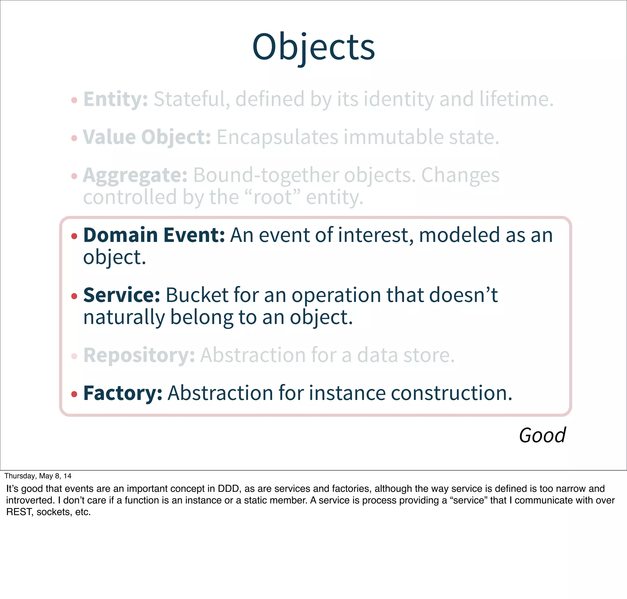 Objects
• Entity: Stateful, defined by its identity and lifetime.
• Value Object: Encapsulates immutable state.
• Aggregate: Bound-together objects. Changes
controlled by the “root” entity.
• Domain Event: An event of interest, modeled as an
object.
• Service: Bucket for an operation that doesn’t
naturally belong to an object.
• Repository: Abstraction for a data store.
• Factory: Abstraction for instance construction.
Good
Tuesday, May 13, 14
It’s good that events are an important concept in DDD, as are services and factories, although the way service is deﬁned is too narrow and
introverted. I don’t care if a function is an instance or a static member. A service is process providing a “service” that I communicate with over
REST, sockets, etc.
 