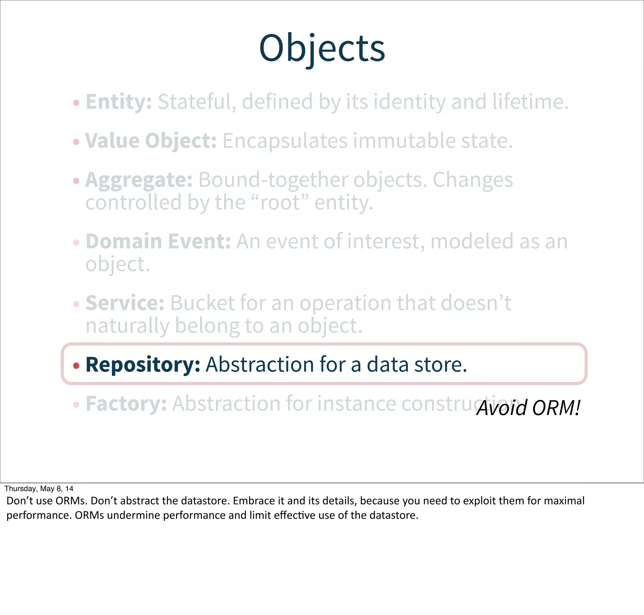 Objects
• Entity: Stateful, defined by its identity and lifetime.
• Value Object: Encapsulates immutable state.
• Aggregate: Bound-together objects. Changes
controlled by the “root” entity.
• Domain Event: An event of interest, modeled as an
object.
• Service: Bucket for an operation that doesn’t
naturally belong to an object.
• Repository: Abstraction for a data store.
• Factory: Abstraction for instance construction.Avoid ORM!
Tuesday, May 13, 14
Don’t  use  ORMs.  Don’t  abstract  the  datastore.  Embrace  it  and  its  details,  because  you  need  to  exploit  them  for  maximal  
performance.  ORMs  undermine  performance  and  limit  eﬀecWve  use  of  the  datastore.
 