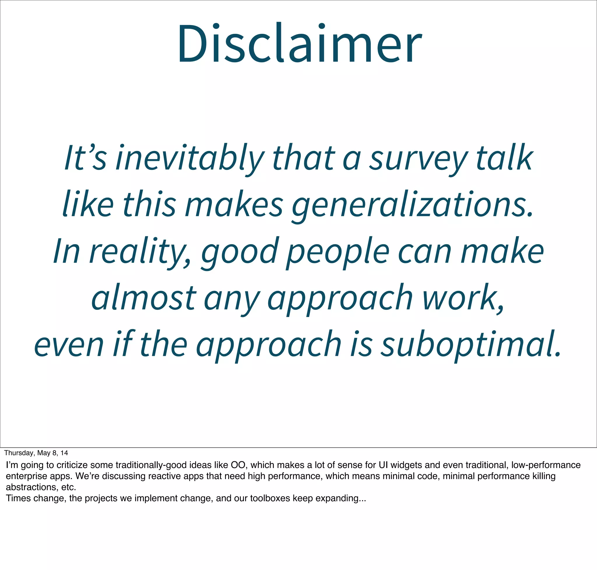 Disclaimer
It’s inevitable that a survey talk
like this makes generalizations.
In reality, good people can make
almost any approach work,
even if the approach is suboptimal.
Tuesday, May 13, 14
I’m going to criticize some traditionally-good ideas like OO, which makes a lot of sense for UI widgets and even traditional, low-performance
enterprise apps. We’re discussing reactive apps that need high performance, which means minimal code, minimal performance killing
abstractions, etc.
Times change, the projects we implement change, and our toolboxes keep expanding...
 