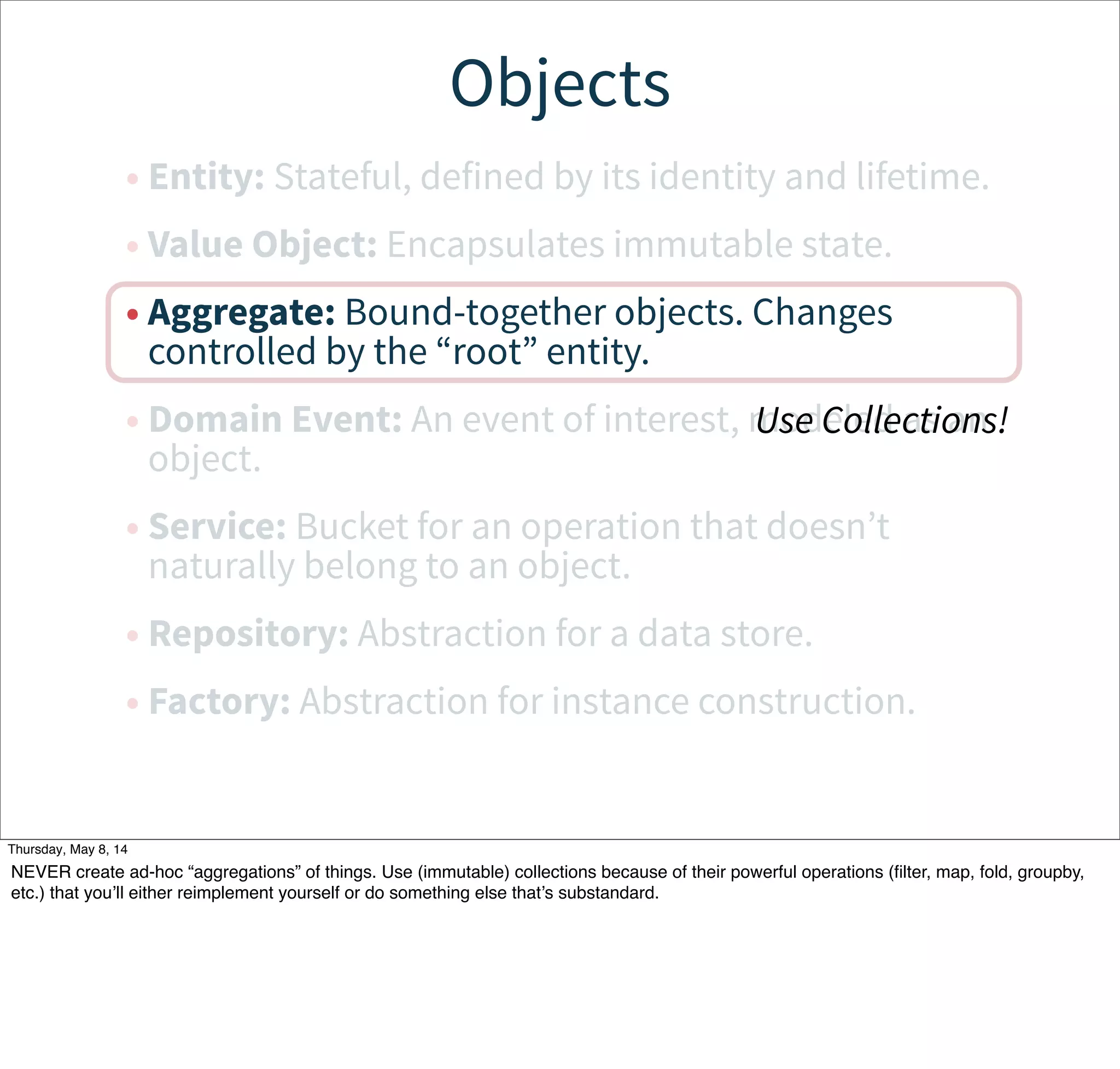 Objects
• Entity: Stateful, defined by its identity and lifetime.
• Value Object: Encapsulates immutable state.
• Aggregate: Bound-together objects. Changes
controlled by the “root” entity.
• Domain Event: An event of interest, modeled as an
object.
• Service: Bucket for an operation that doesn’t
naturally belong to an object.
• Repository: Abstraction for a data store.
• Factory: Abstraction for instance construction.
Use Collections!
Tuesday, May 13, 14
NEVER create ad-hoc “aggregations” of things. Use (immutable) collections because of their powerful operations (ﬁlter, map, fold, groupby,
etc.) that you’ll either reimplement yourself or do something else that’s substandard.
 