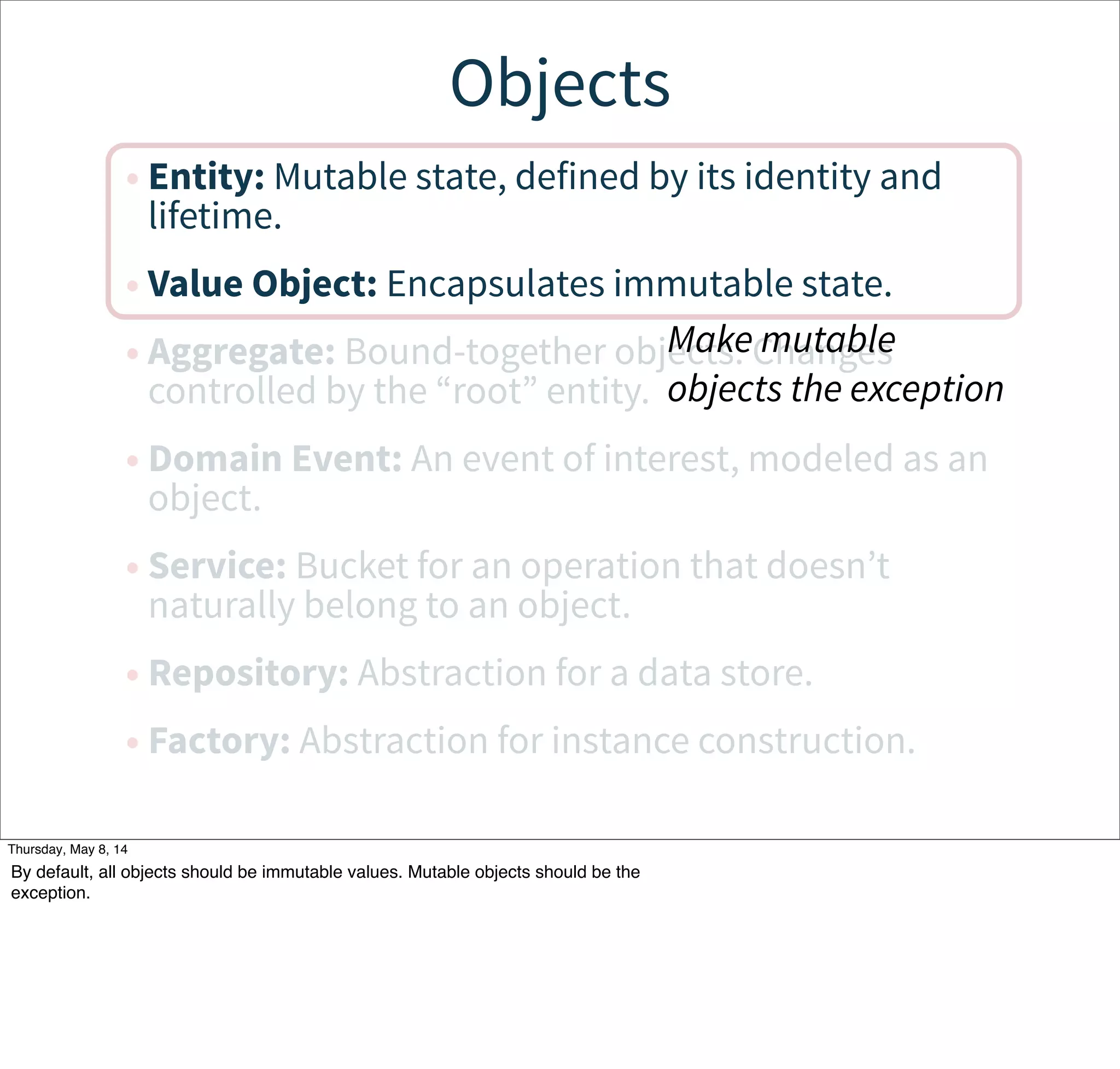Objects
• Entity: Mutable state, defined by its identity and
lifetime.
• Value Object: Encapsulates immutable state.
• Aggregate: Bound-together objects. Changes
controlled by the “root” entity.
• Domain Event: An event of interest, modeled as an
object.
• Service: Bucket for an operation that doesn’t
naturally belong to an object.
• Repository: Abstraction for a data store.
• Factory: Abstraction for instance construction.
Make mutable
objects the exception
Tuesday, May 13, 14
By default, all objects should be immutable values. Mutable objects should be the
exception.
 