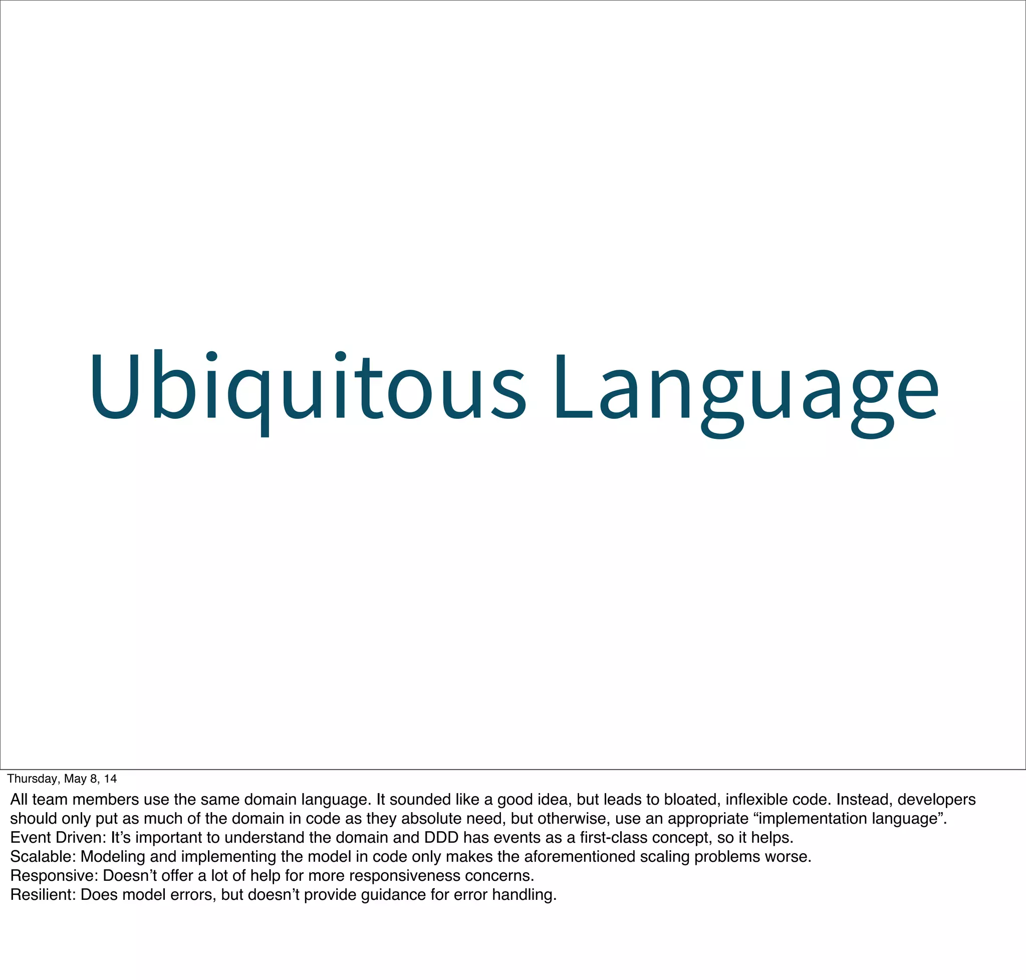 Ubiquitous Language
Tuesday, May 13, 14
All team members use the same domain language. It sounded like a good idea, but leads to bloated, inﬂexible code. Instead, developers
should only put as much of the domain in code as they absolute need, but otherwise, use an appropriate “implementation language”.
Event Driven: It’s important to understand the domain and DDD has events as a ﬁrst-class concept, so it helps.
Scalable: Modeling and implementing the model in code only makes the aforementioned scaling problems worse.
Responsive: Doesn’t offer a lot of help for more responsiveness concerns.
Resilient: Does model errors, but doesn’t provide guidance for error handling.
 