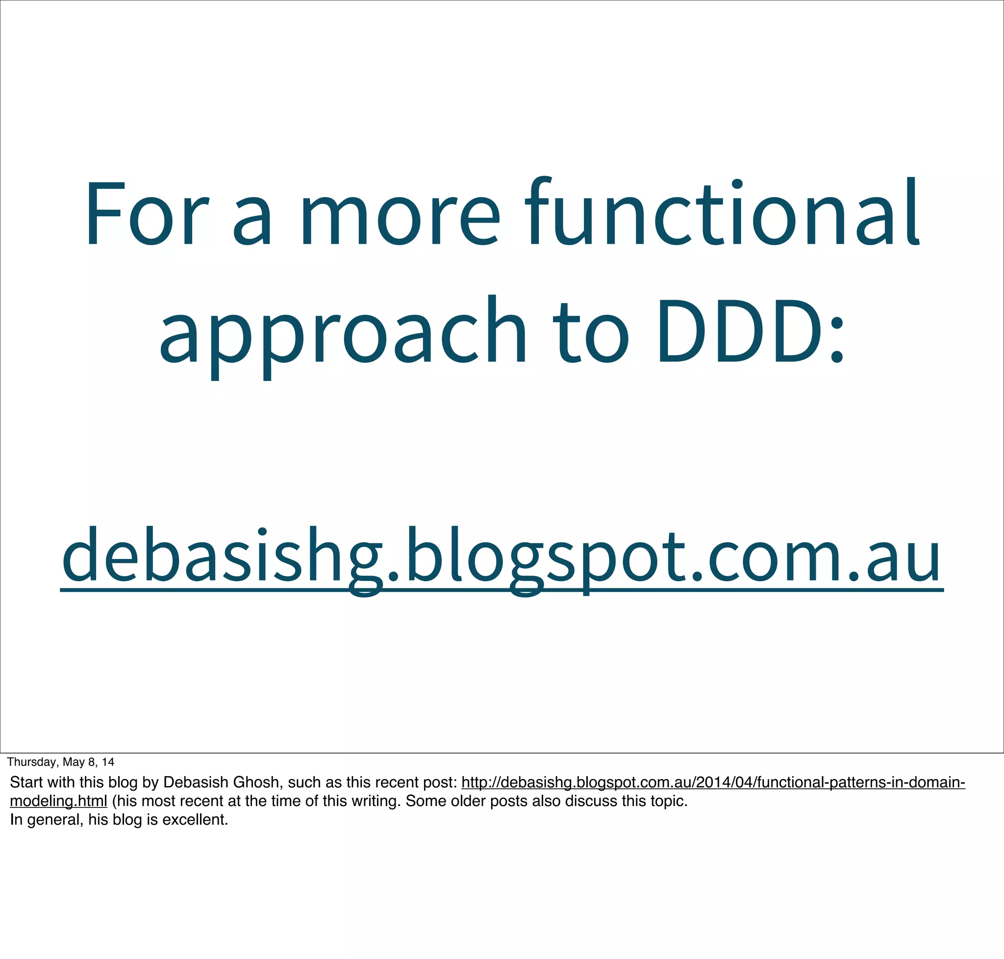 For a more functional
approach to DDD:
debasishg.blogspot.com.au
Tuesday, May 13, 14
Start with this blog by Debasish Ghosh, such as this recent post: http://debasishg.blogspot.com.au/2014/04/functional-patterns-in-domain-
modeling.html (his most recent at the time of this writing. Some older posts also discuss this topic.
In general, his blog is excellent.
 