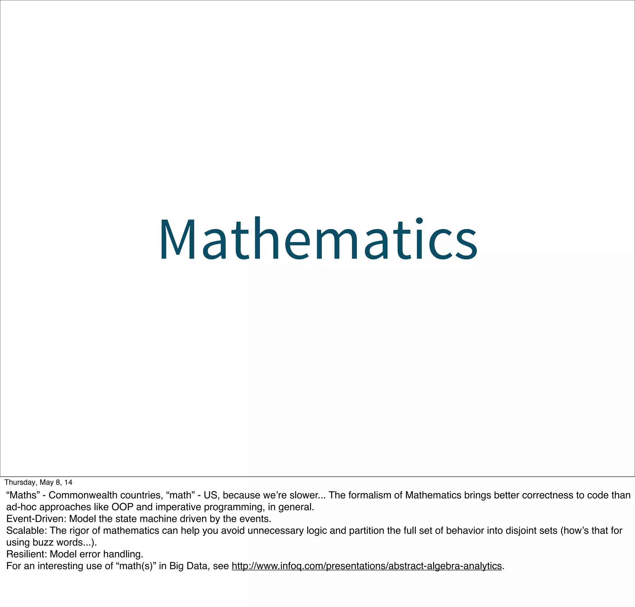 Mathematics
Tuesday, May 13, 14
“Maths” - Commonwealth countries, “math” - US, because we’re slower... The formalism of Mathematics brings better correctness to code than
ad-hoc approaches like OOP and imperative programming, in general.
Event-Driven: Model the state machine driven by the events.
Scalable: The rigor of mathematics can help you avoid unnecessary logic and partition the full set of behavior into disjoint sets (how’s that for
using buzz words...).
Resilient: Model error handling.
For an interesting use of “math(s)” in Big Data, see http://www.infoq.com/presentations/abstract-algebra-analytics.
 