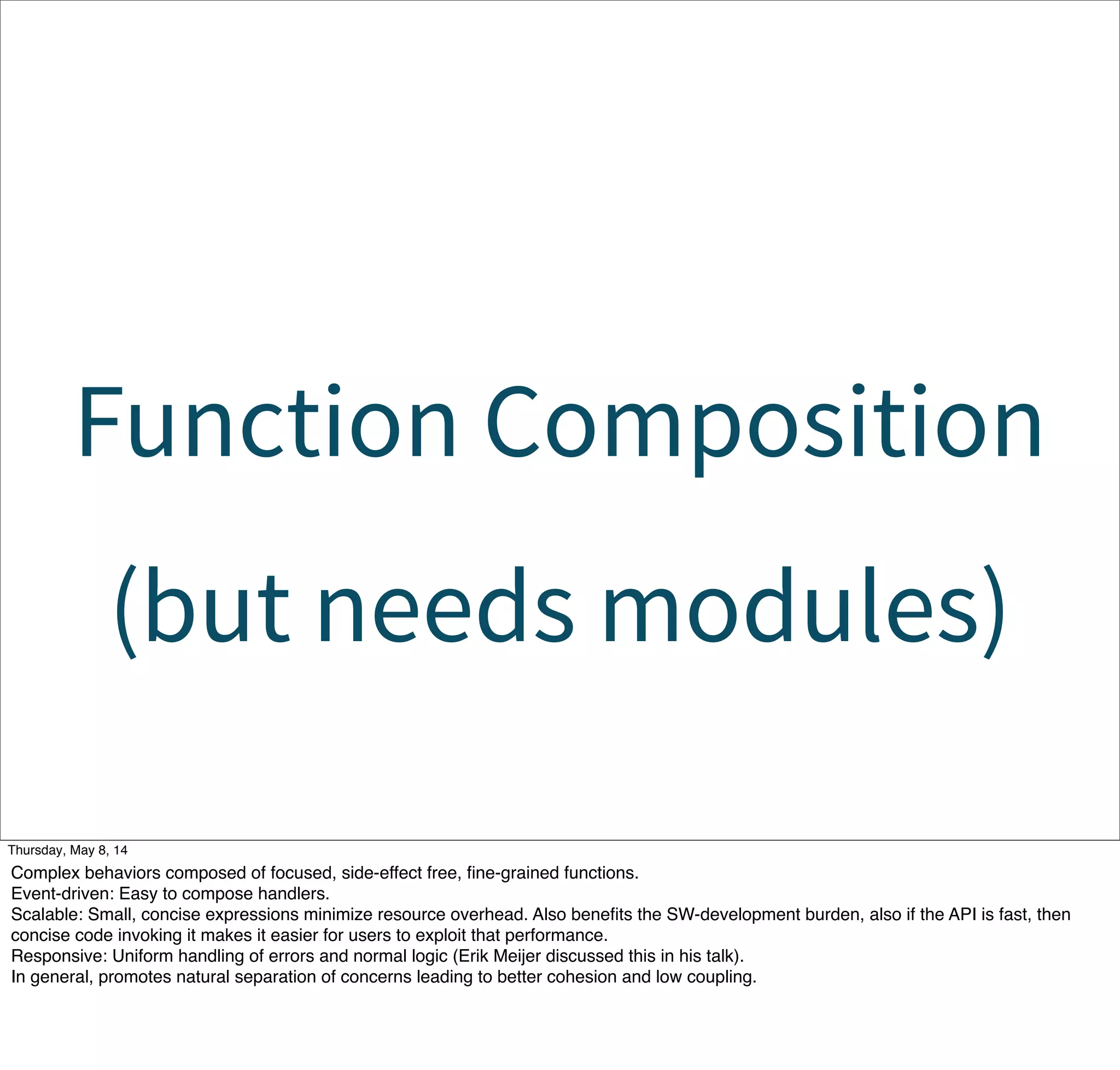 Function Composition
(but needs modules)
Tuesday, May 13, 14
Complex behaviors composed of focused, side-effect free, ﬁne-grained functions.
Event-driven: Easy to compose handlers.
Scalable: Small, concise expressions minimize resource overhead. Also beneﬁts the SW-development burden, also if the API is fast, then
concise code invoking it makes it easier for users to exploit that performance.
Responsive: Uniform handling of errors and normal logic (Erik Meijer discussed this in his talk).
In general, promotes natural separation of concerns leading to better cohesion and low coupling.
 