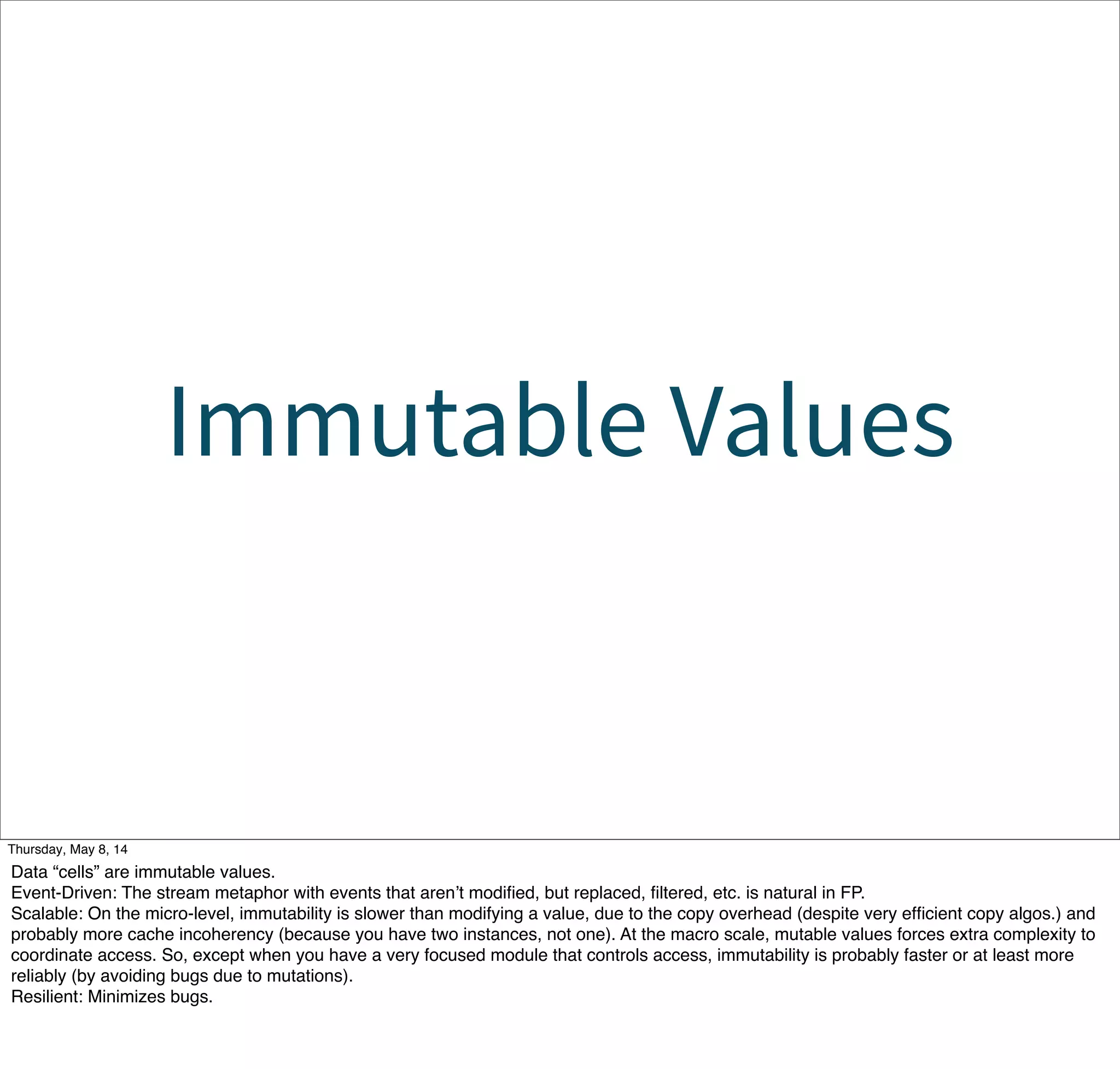 Immutable Values
Tuesday, May 13, 14
Data “cells” are immutable values.
Event-Driven: The stream metaphor with events that aren’t modiﬁed, but replaced, ﬁltered, etc. is natural in FP.
Scalable: On the micro-level, immutability is slower than modifying a value, due to the copy overhead (despite very efﬁcient copy algos.) and
probably more cache incoherency (because you have two instances, not one). At the macro scale, mutable values forces extra complexity to
coordinate access. So, except when you have a very focused module that controls access, immutability is probably faster or at least more
reliably (by avoiding bugs due to mutations).
Resilient: Minimizes bugs.
 