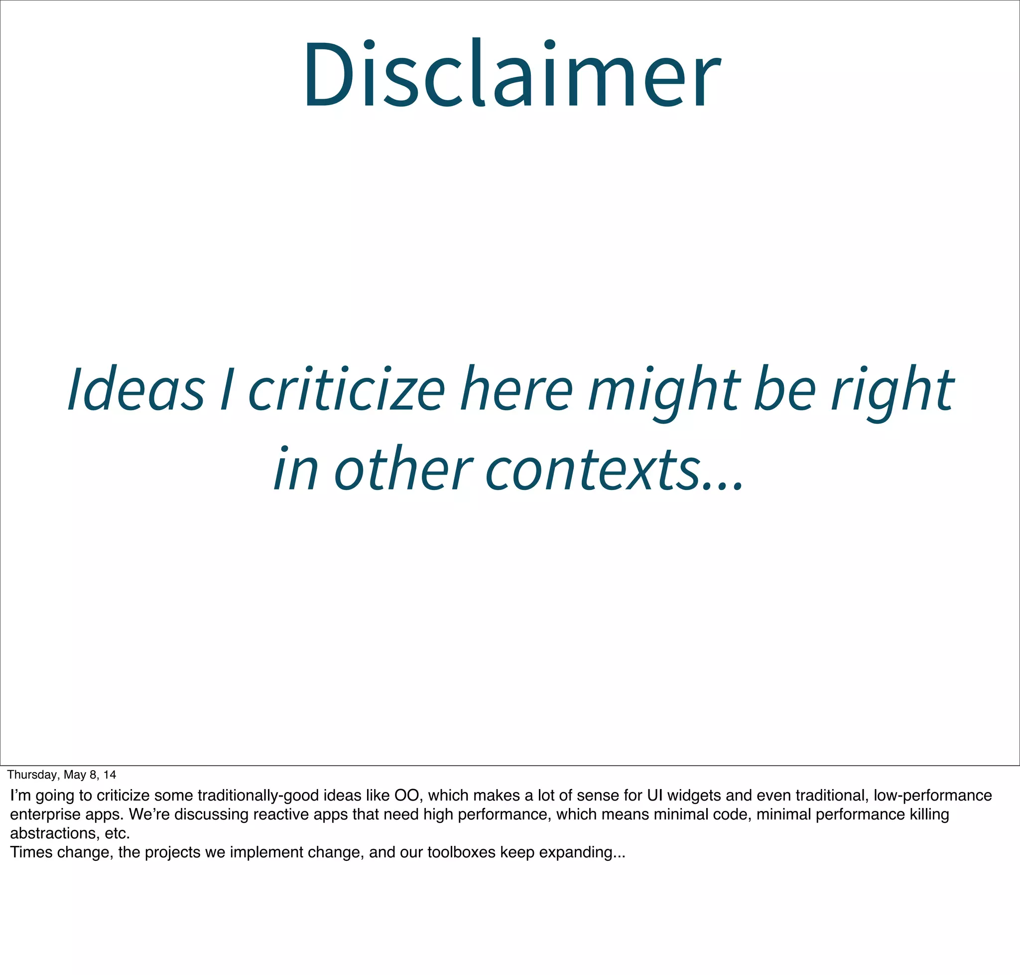 Disclaimer
Ideas I criticize here might be right
in other contexts...
Tuesday, May 13, 14
I’m going to criticize some traditionally-good ideas like OO, which makes a lot of sense for UI widgets and even traditional, low-performance
enterprise apps. We’re discussing reactive apps that need high performance, which means minimal code, minimal performance killing
abstractions, etc.
Times change, the projects we implement change, and our toolboxes keep expanding...
 