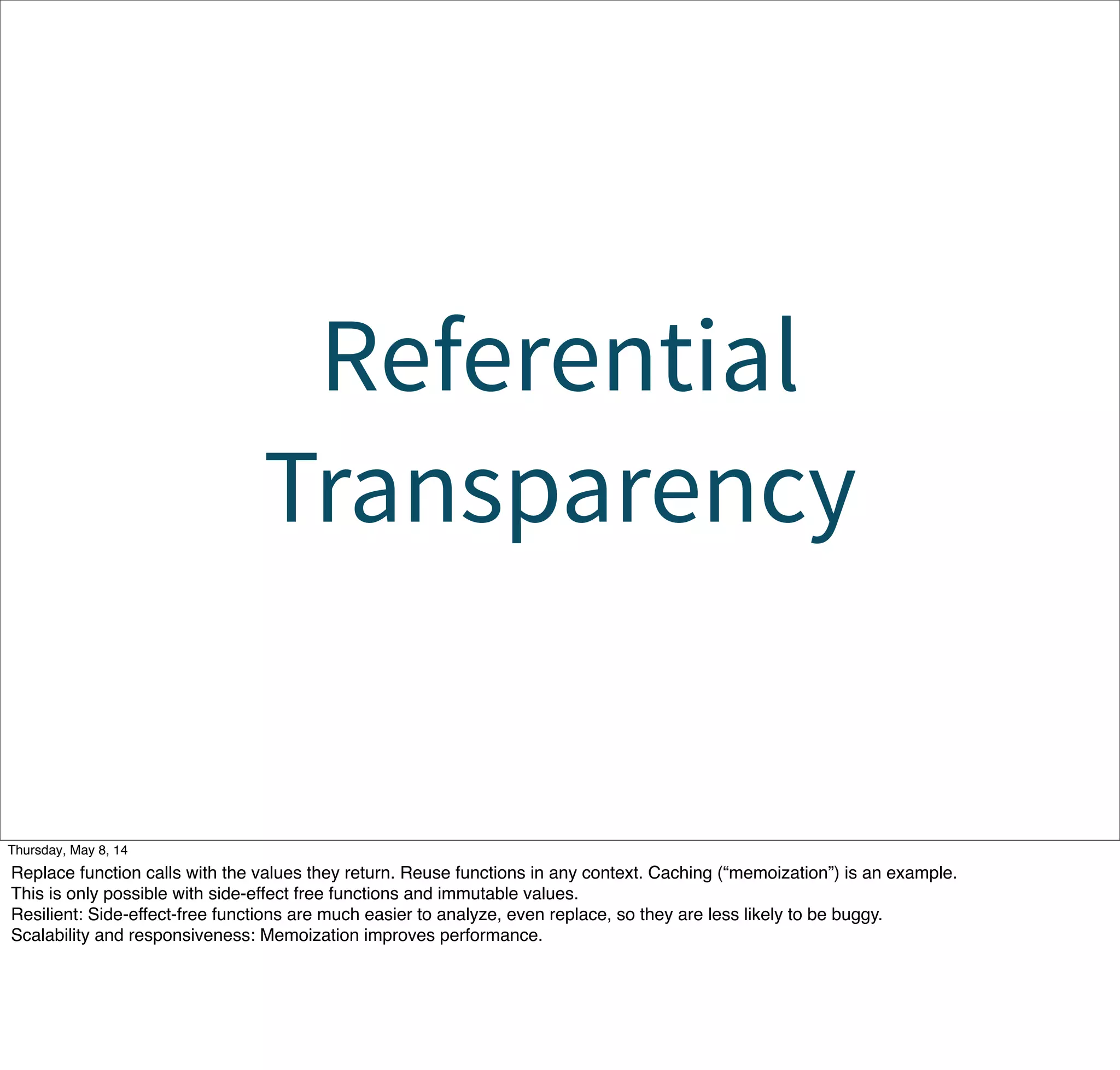 Referential
Transparency
Tuesday, May 13, 14
Replace function calls with the values they return. Reuse functions in any context. Caching (“memoization”) is an example.
This is only possible with side-effect free functions and immutable values.
Resilient: Side-effect-free functions are much easier to analyze, even replace, so they are less likely to be buggy.
Scalability and responsiveness: Memoization improves performance.
 