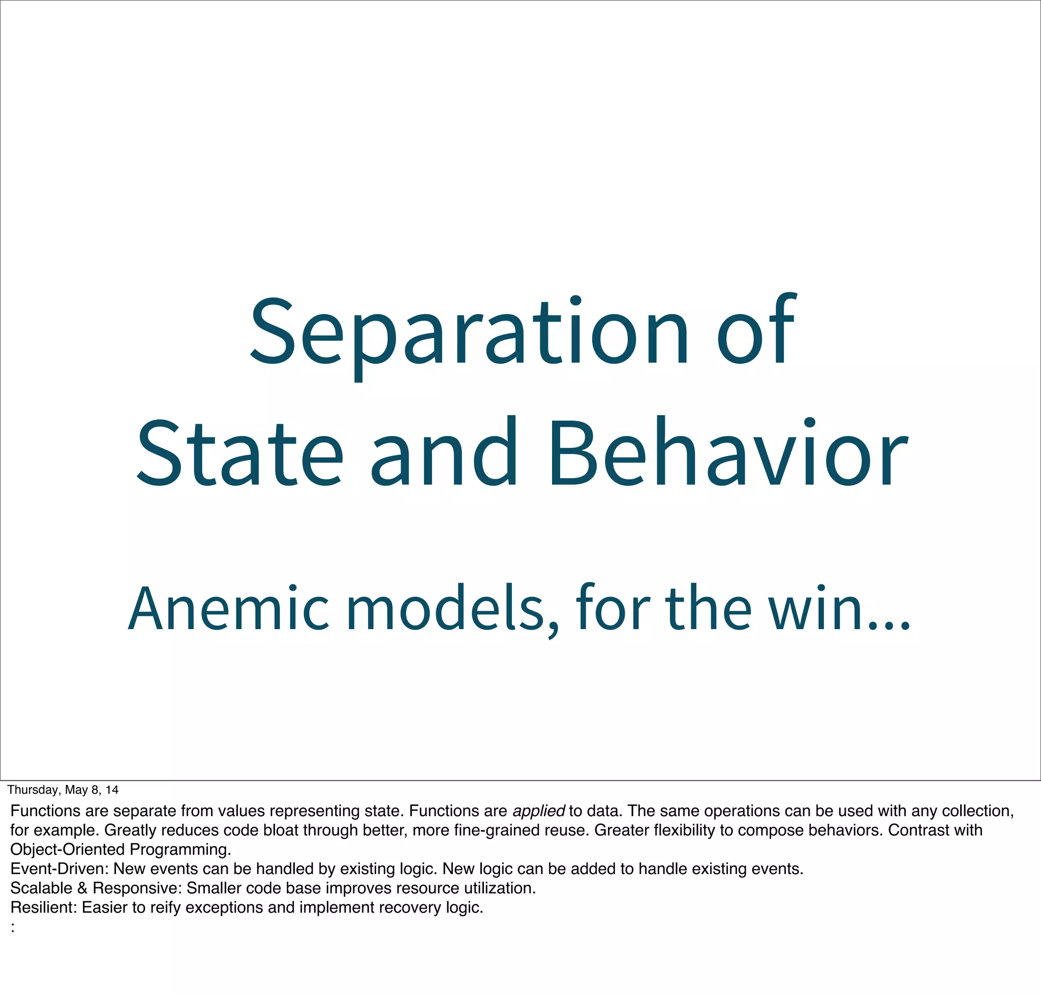 Separation of
State and Behavior
Anemic models, for the win...
Tuesday, May 13, 14
Functions are separate from values representing state. Functions are applied to data. The same operations can be used with any collection,
for example. Greatly reduces code bloat through better, more ﬁne-grained reuse. Greater ﬂexibility to compose behaviors. Contrast with
Object-Oriented Programming.
Event-Driven: New events can be handled by existing logic. New logic can be added to handle existing events.
Scalable & Responsive: Smaller code base improves resource utilization.
Resilient: Easier to reify exceptions and implement recovery logic.
:
 