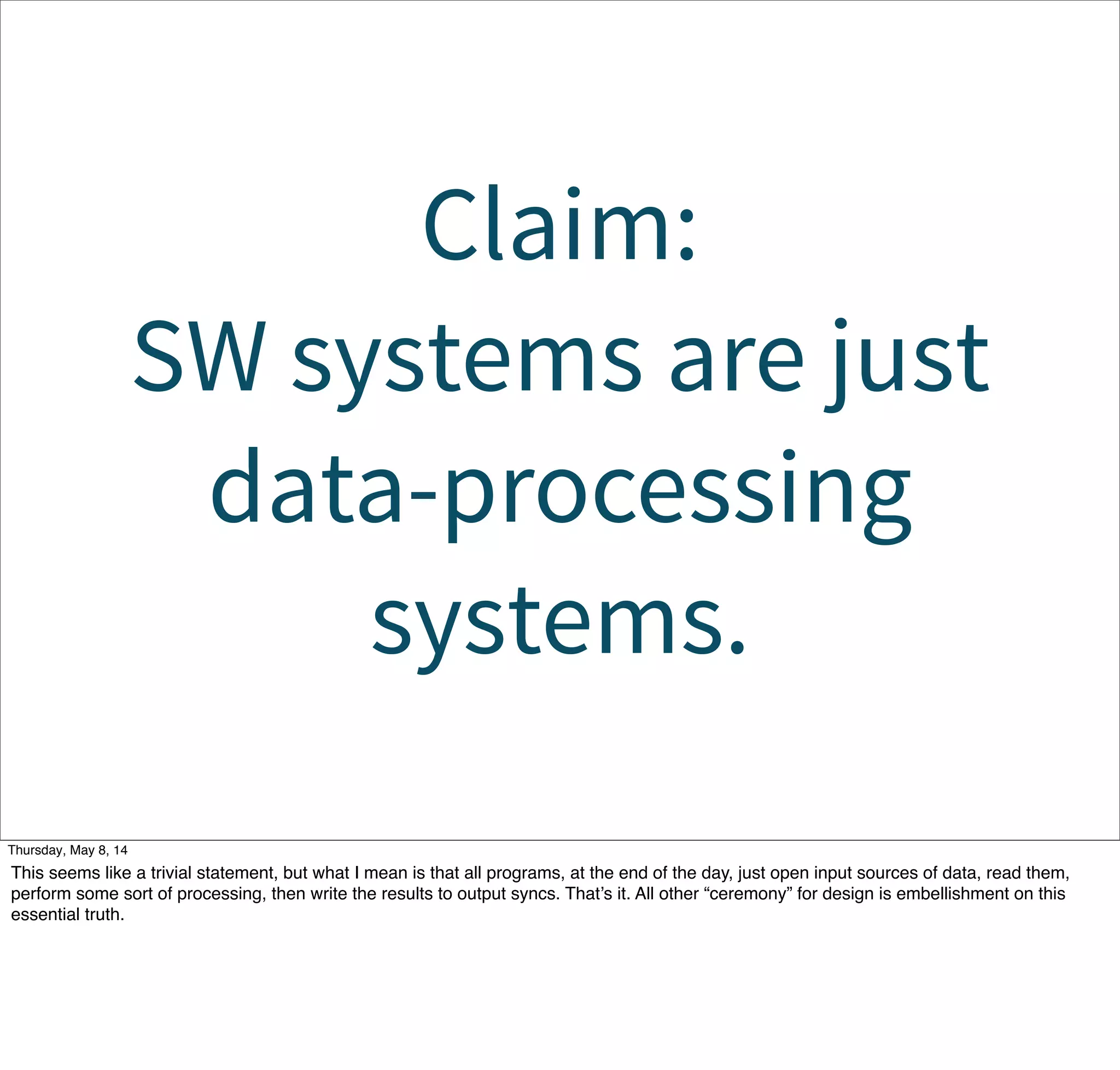 Claim:
SW systems are just
data-processing
systems.
Tuesday, May 13, 14
This seems like a trivial statement, but what I mean is that all programs, at the end of the day, just open input sources of data, read them,
perform some sort of processing, then write the results to output syncs. That’s it. All other “ceremony” for design is embellishment on this
essential truth.
 