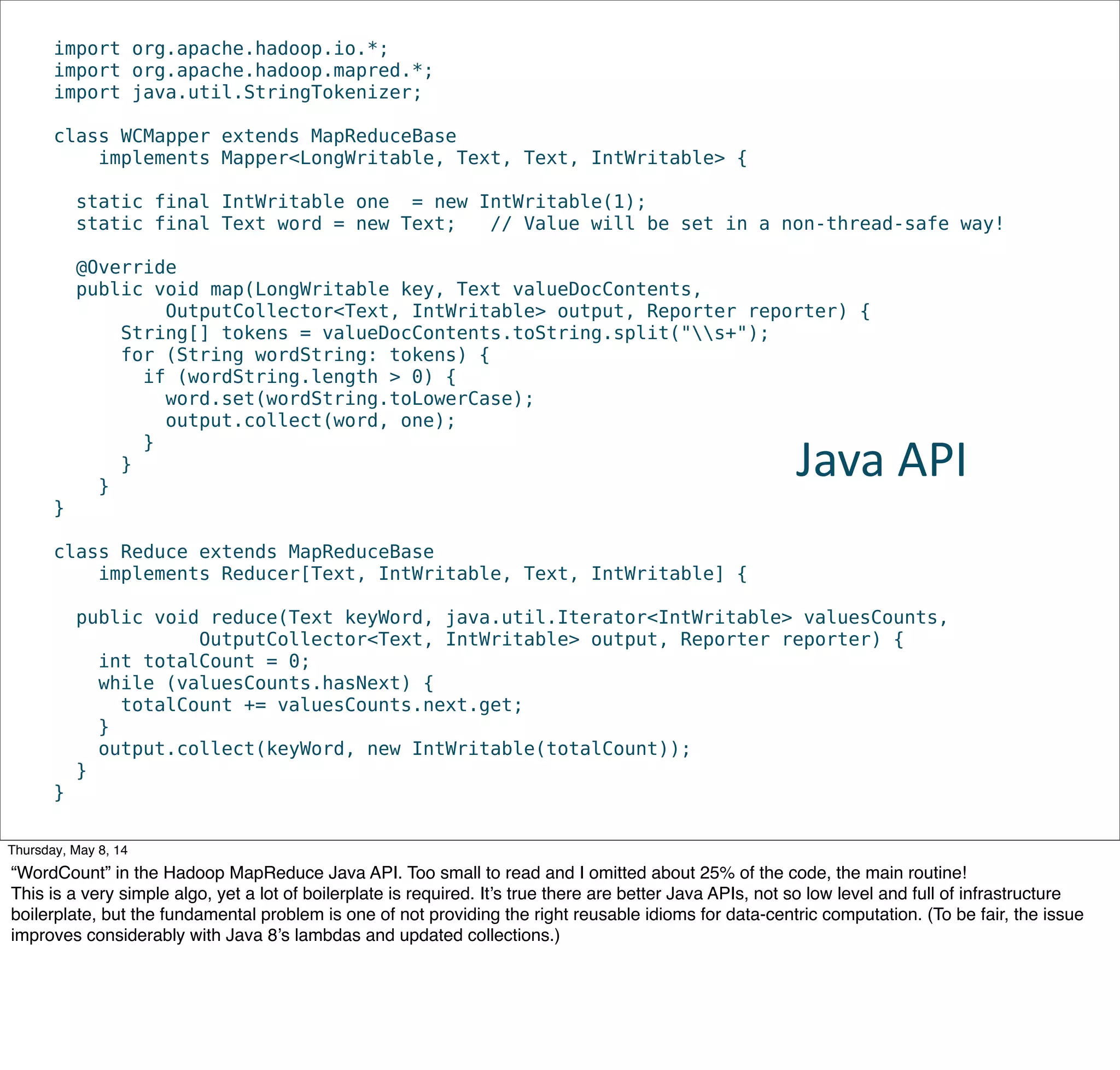 import org.apache.hadoop.io.*;
import org.apache.hadoop.mapred.*;
import java.util.StringTokenizer;
class WCMapper extends MapReduceBase
implements Mapper<LongWritable, Text, Text, IntWritable> {
static final IntWritable one = new IntWritable(1);
static final Text word = new Text; // Value will be set in a non-thread-safe way!
@Override
public void map(LongWritable key, Text valueDocContents,
OutputCollector<Text, IntWritable> output, Reporter reporter) {
String[] tokens = valueDocContents.toString.split("s+");
for (String wordString: tokens) {
if (wordString.length > 0) {
word.set(wordString.toLowerCase);
output.collect(word, one);
}
}
}
}
class Reduce extends MapReduceBase
implements Reducer[Text, IntWritable, Text, IntWritable] {
public void reduce(Text keyWord, java.util.Iterator<IntWritable> valuesCounts,
OutputCollector<Text, IntWritable> output, Reporter reporter) {
int totalCount = 0;
while (valuesCounts.hasNext) {
totalCount += valuesCounts.next.get;
}
output.collect(keyWord, new IntWritable(totalCount));
}
}
Java  API
Tuesday, May 13, 14
“WordCount” in the Hadoop MapReduce Java API. Too small to read and I omitted about 25% of the code, the main routine!
This is a very simple algo, yet a lot of boilerplate is required. It’s true there are better Java APIs, not so low level and full of infrastructure
boilerplate, but the fundamental problem is one of not providing the right reusable idioms for data-centric computation. (To be fair, the issue
improves considerably with Java 8’s lambdas and updated collections.)
 