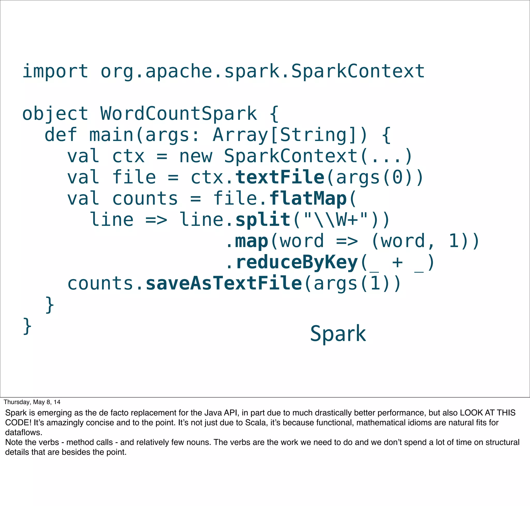 import org.apache.spark.SparkContext
object WordCountSpark {
def main(args: Array[String]) {
val ctx = new SparkContext(...)
val file = ctx.textFile(args(0))
val counts = file.flatMap(
line => line.split("W+"))
                .map(word => (word, 1))
               .reduceByKey(_ + _)
counts.saveAsTextFile(args(1))
}
} Spark
Tuesday, May 13, 14
Spark is emerging as the de facto replacement for the Java API, in part due to much drastically better performance, but also LOOK AT THIS
CODE! It’s amazingly concise and to the point. It’s not just due to Scala, it’s because functional, mathematical idioms are natural ﬁts for
dataﬂows.
Note the verbs - method calls - and relatively few nouns. The verbs are the work we need to do and we don’t spend a lot of time on structural
details that are besides the point.
 
