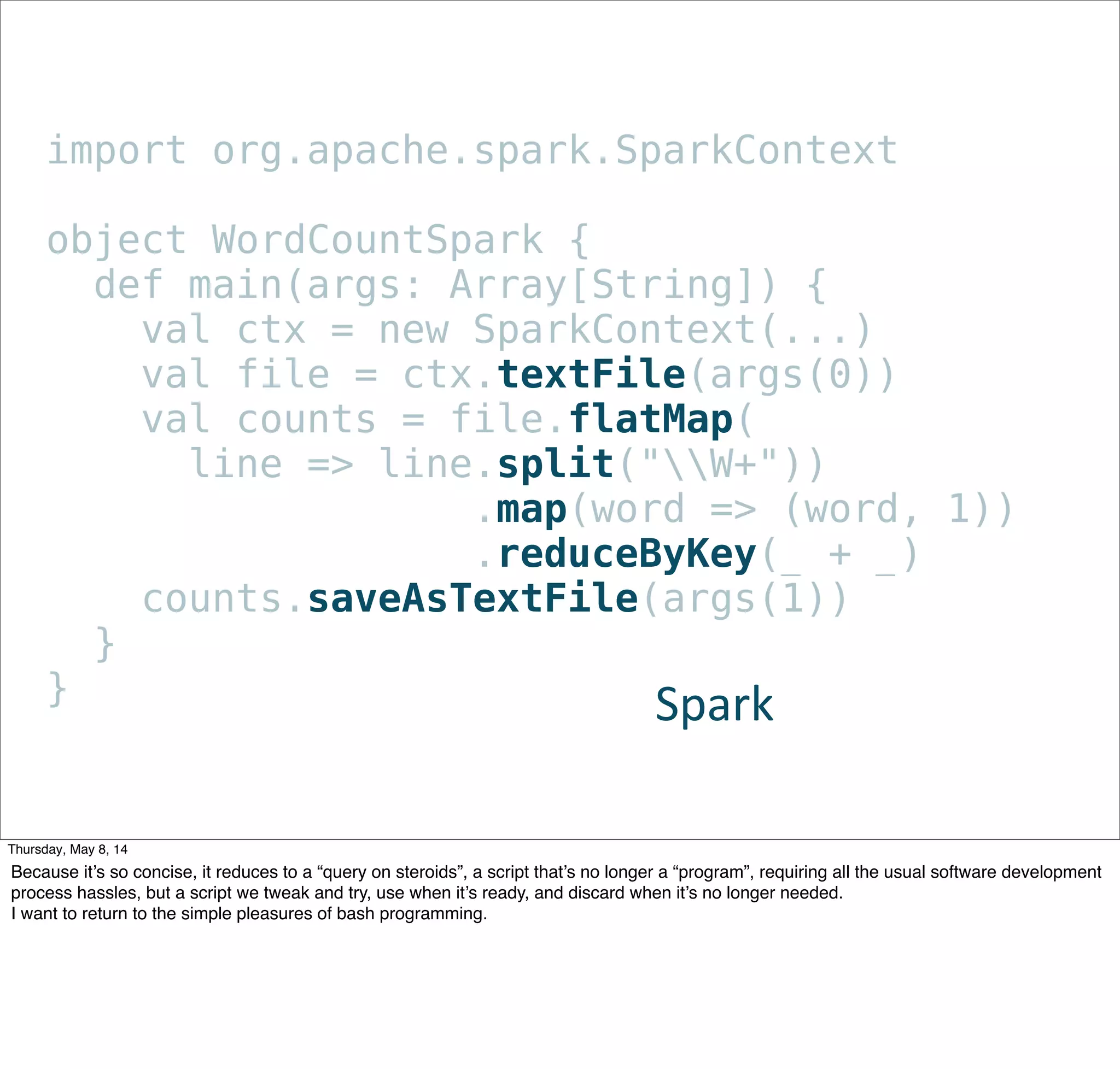 import org.apache.spark.SparkContext
object WordCountSpark {
def main(args: Array[String]) {
val ctx = new SparkContext(...)
val file = ctx.textFile(args(0))
val counts = file.flatMap(
line => line.split("W+"))
                .map(word => (word, 1))
               .reduceByKey(_ + _)
counts.saveAsTextFile(args(1))
}
} Spark
Tuesday, May 13, 14
Because it’s so concise, it reduces to a “query on steroids”, a script that’s no longer a “program”, requiring all the usual software development
process hassles, but a script we tweak and try, use when it’s ready, and discard when it’s no longer needed.
I want to return to the simple pleasures of bash programming.
 