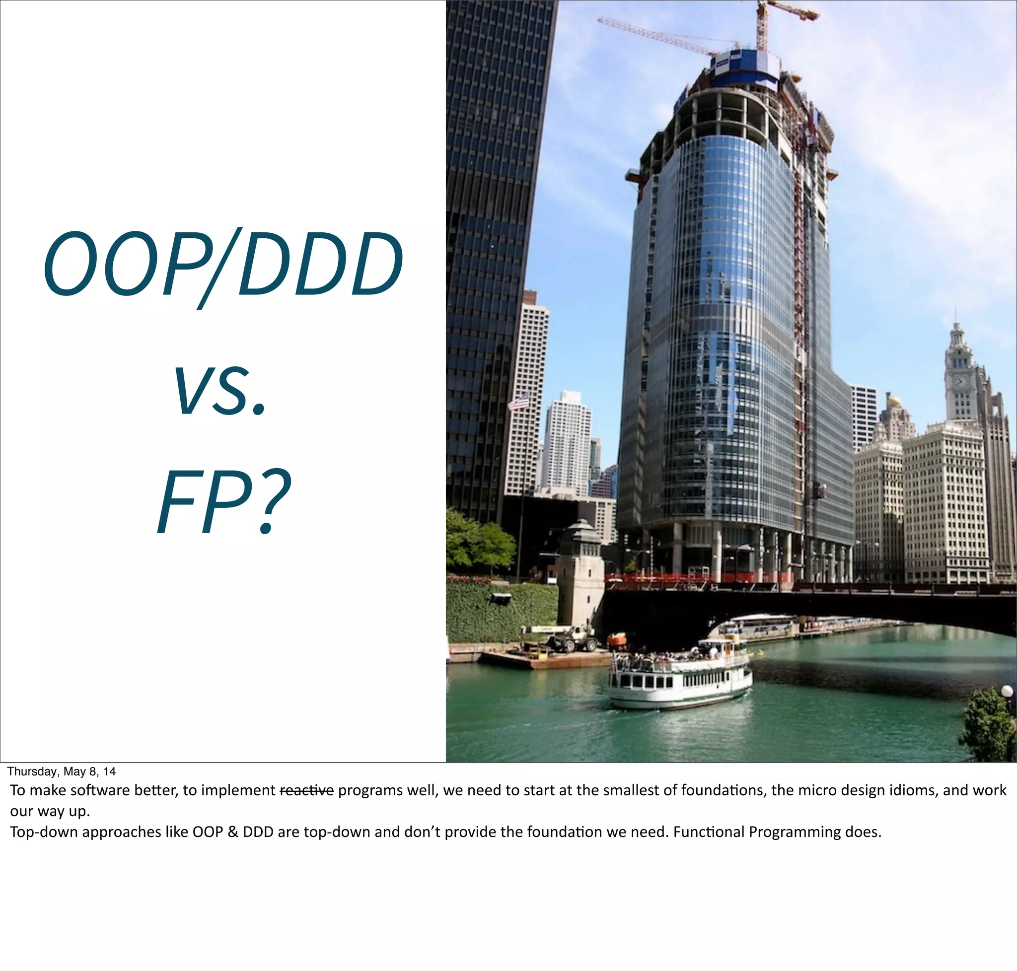 OOP/DDD
vs.
FP?
Tuesday, May 13, 14
To  make  sojware  becer,  to  implement  reacWve  programs  well,  we  need  to  start  at  the  smallest  of  foundaWons,  the  micro  design  idioms,  and  work  
our  way  up.
Top-­‐down  approaches  like  OOP  &  DDD  are  top-­‐down  and  don’t  provide  the  foundaWon  we  need.  FuncWonal  Programming  does.
 