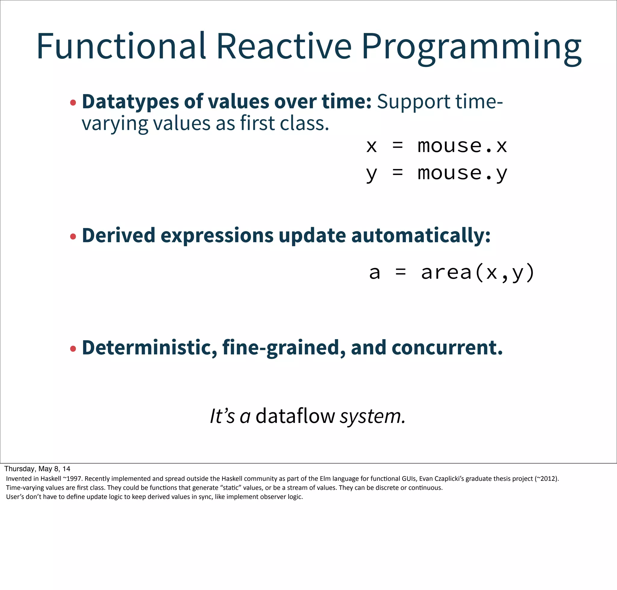 Functional Reactive Programming
• Datatypes of values over time: Support time-
varying values as first class.
• Derived expressions update automatically:
• Deterministic, fine-grained, and concurrent.
x = mouse.x
y = mouse.y
a = area(x,y)
It’s a dataflow system.
Tuesday, May 13, 14
Invented  in  Haskell  ~1997.  Recently  implemented  and  spread  outside  the  Haskell  community  as  part  of  the  Elm  language  for  funcWonal  GUIs,  Evan  Czaplicki’s  graduate  thesis  project  (~2012).
Time-­‐varying  values  are  ﬁrst  class.  They  could  be  funcWons  that  generate  “staWc”  values,  or  be  a  stream  of  values.  They  can  be  discrete  or  conWnuous.
User’s  don’t  have  to  deﬁne  update  logic  to  keep  derived  values  in  sync,  like  implement  observer  logic.
 