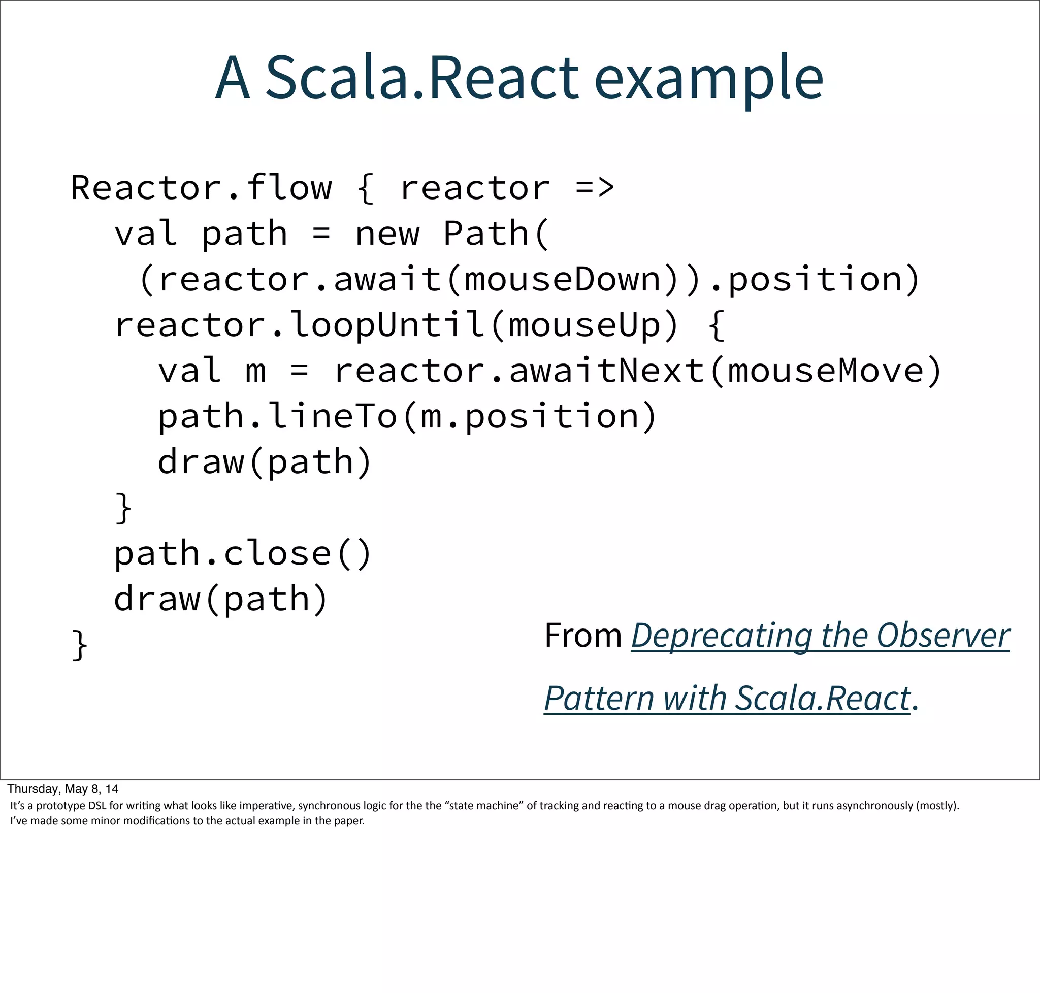 A Scala.React example
Reactor.flow { reactor =>
val path = new Path(
(reactor.await(mouseDown)).position)
reactor.loopUntil(mouseUp) {
val m = reactor.awaitNext(mouseMove)
path.lineTo(m.position)
draw(path)
}
path.close()
draw(path)
} From Deprecating the Observer
Pattern with Scala.React.
Tuesday, May 13, 14
It’s  a  prototype  DSL  for  wriWng  what  looks  like  imperaWve,  synchronous  logic  for  the  the  “state  machine”  of  tracking  and  reacWng  to  a  mouse  drag  operaWon,  but  it  runs  asynchronously  (mostly).
I’ve  made  some  minor  modiﬁcaWons  to  the  actual  example  in  the  paper.
 