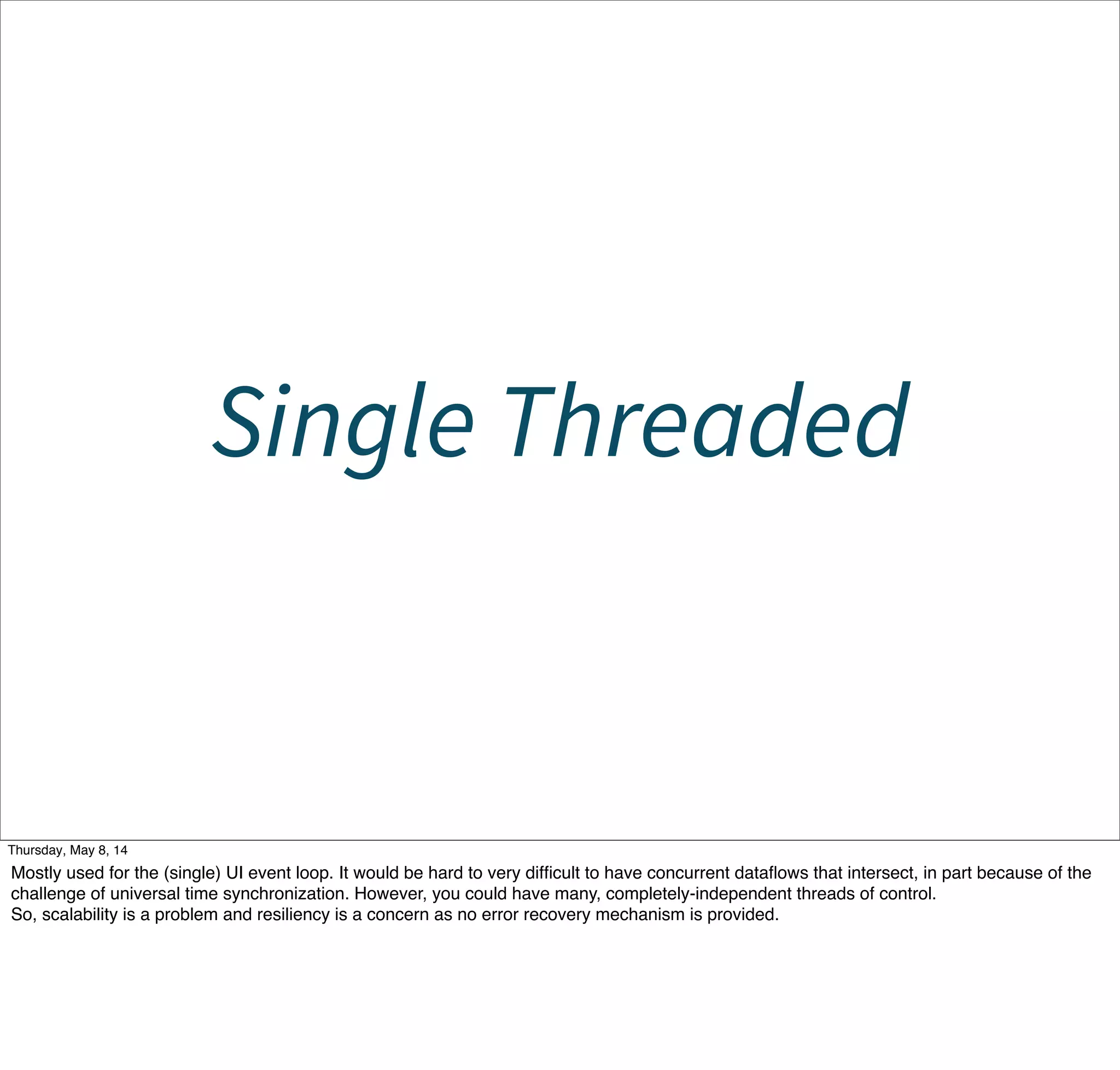 Single Threaded
Tuesday, May 13, 14
Mostly used for the (single) UI event loop. It would be hard to very difﬁcult to have concurrent dataﬂows that intersect, in part because of the
challenge of universal time synchronization. However, you could have many, completely-independent threads of control.
So, scalability is a problem and resiliency is a concern as no error recovery mechanism is provided.
 