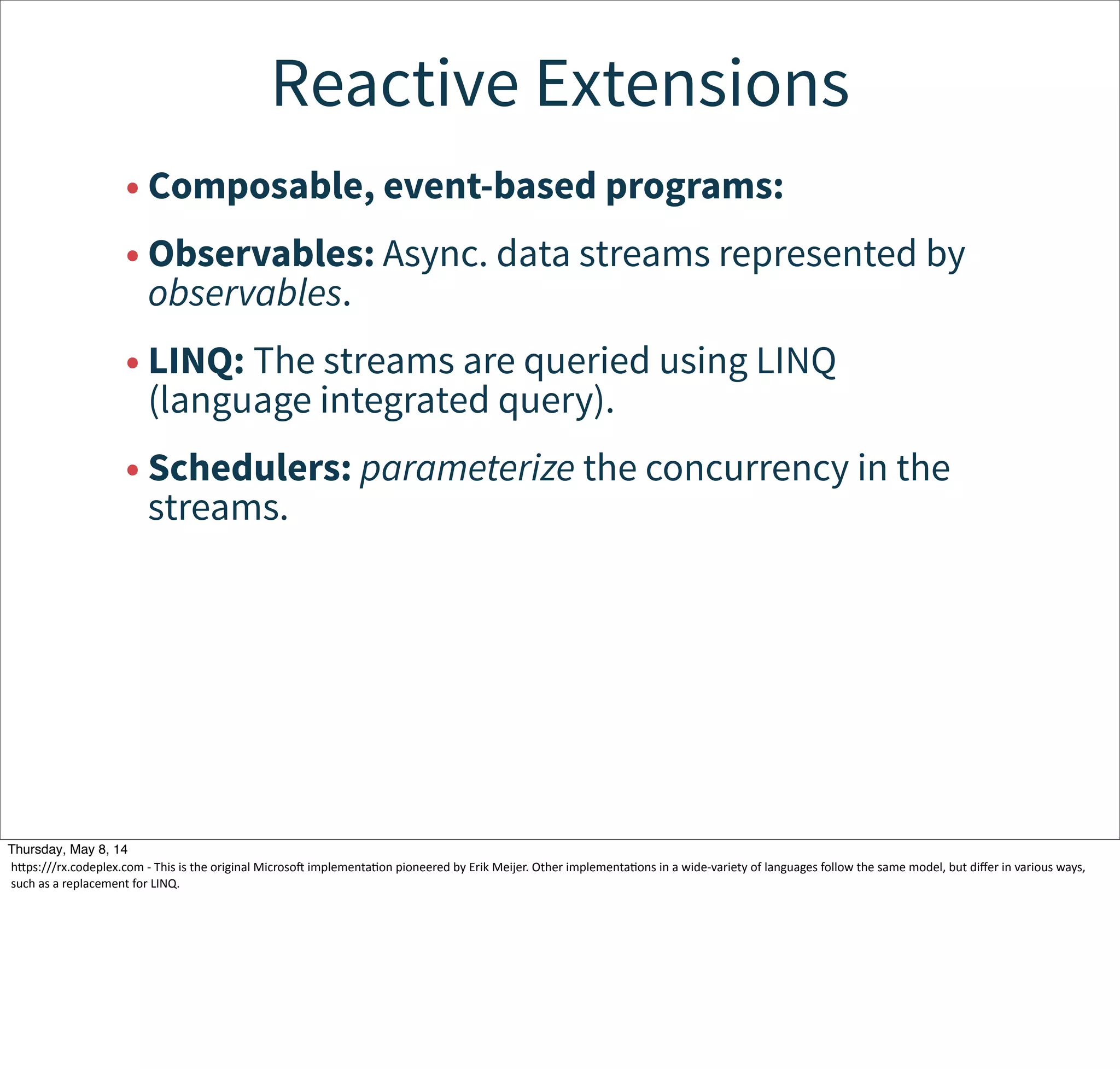 Reactive Extensions
• Composable, event-based programs:
• Observables: Async. data streams represented by
observables.
• LINQ: The streams are queried using LINQ
(language integrated query).
• Schedulers: parameterize the concurrency in the
streams.
Tuesday, May 13, 14
hcps:///rx.codeplex.com  -­‐  This  is  the  original  Microsoj  implementaWon  pioneered  by  Erik  Meijer.  Other  implementaWons  in  a  wide-­‐variety  of  languages  follow  the  same  model,  but  diﬀer  in  various  ways,  
such  as  a  replacement  for  LINQ.
 