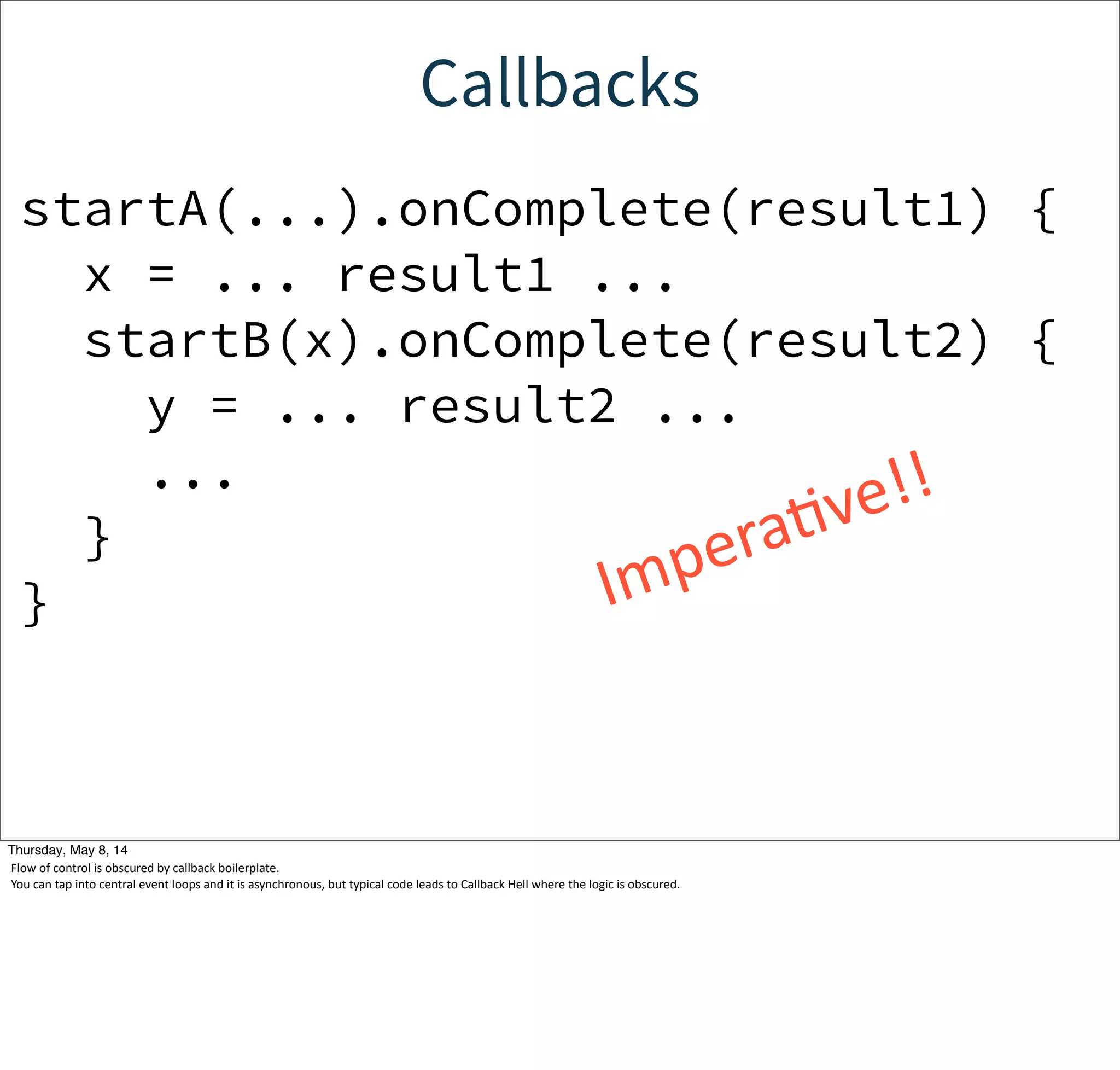 Callbacks
startA(...).onComplete(result1) {
x = ... result1 ...
startB(x).onComplete(result2) {
y = ... result2 ...
...
}
} ImperaWve!!
Tuesday, May 13, 14
Flow  of  control  is  obscured  by  callback  boilerplate.
You  can  tap  into  central  event  loops  and  it  is  asynchronous,  but  typical  code  leads  to  Callback  Hell  where  the  logic  is  obscured.
 