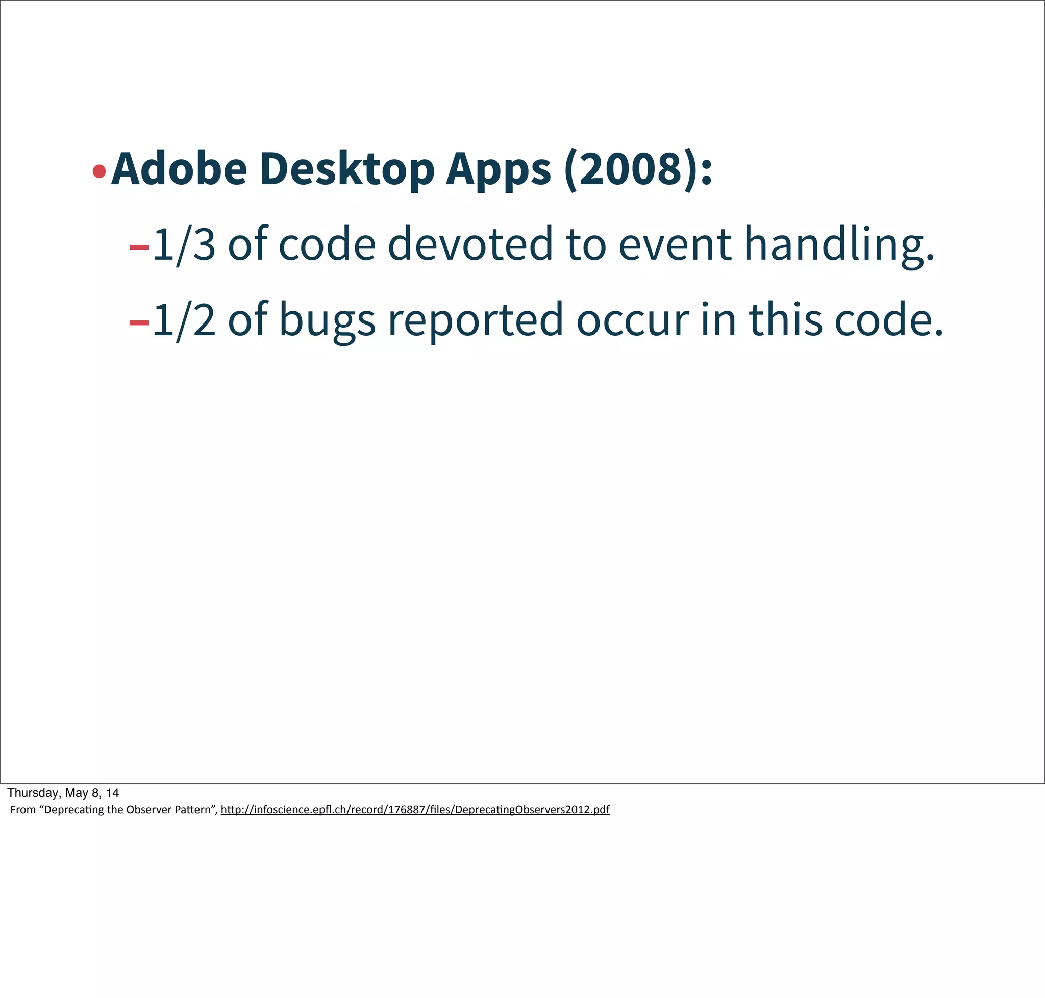 •Adobe Desktop Apps (2008):
–1/3 of code devoted to event handling.
–1/2 of bugs reported occur in this code.
Tuesday, May 13, 14
From  “DeprecaWng  the  Observer  Pacern”,  hcp://infoscience.epﬂ.ch/record/176887/ﬁles/DeprecaWngObservers2012.pdf
 