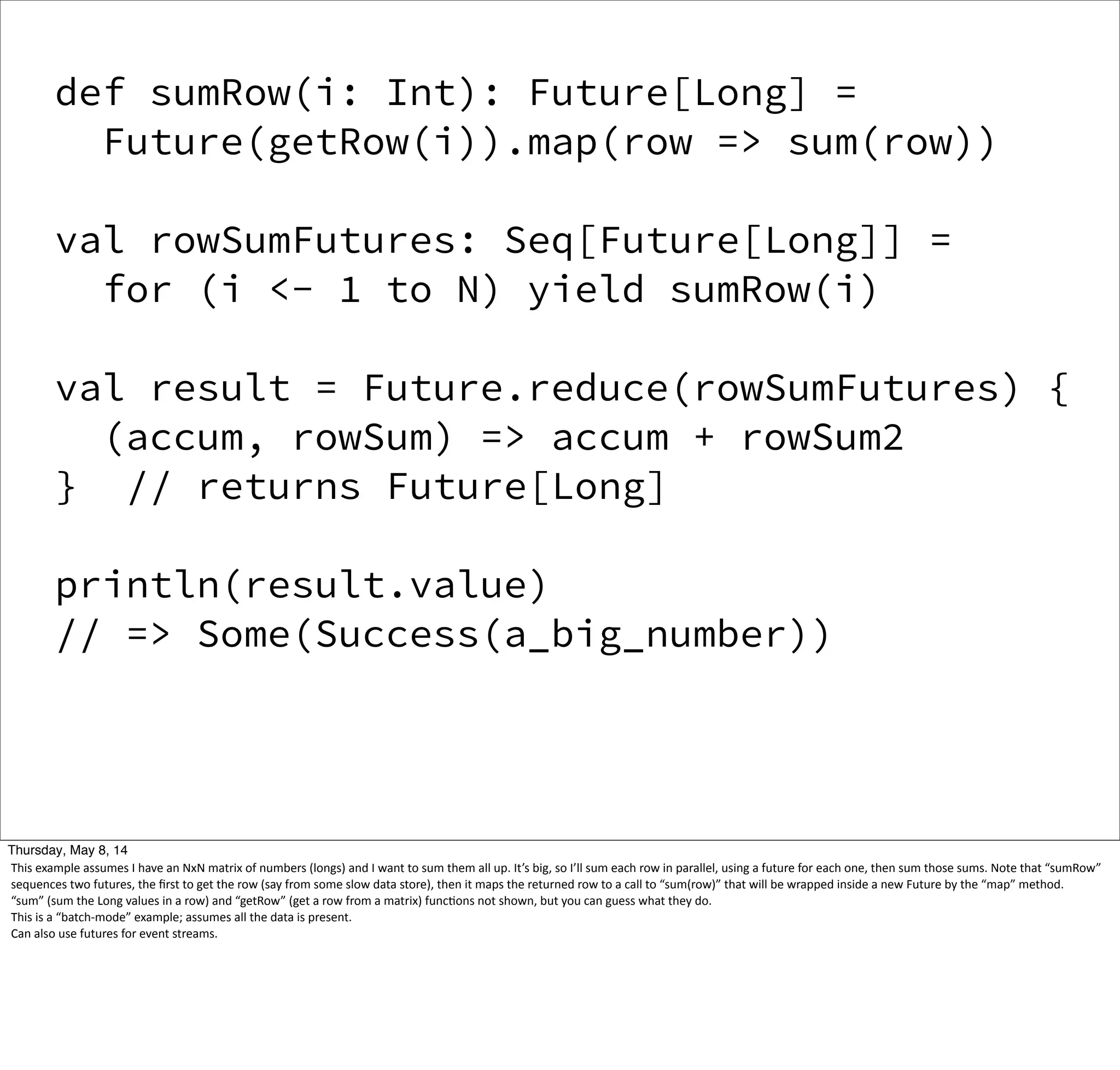 def sumRow(i: Int): Future[Long] =
Future(getRow(i)).map(row => sum(row))
val rowSumFutures: Seq[Future[Long]] =
for (i <- 1 to N) yield sumRow(i)
val result = Future.reduce(rowSumFutures) {
(accum, rowSum) => accum + rowSum2
} // returns Future[Long]
println(result.value)
// => Some(Success(a_big_number))
Tuesday, May 13, 14
This  example  assumes  I  have  an  NxN  matrix  of  numbers  (longs)  and  I  want  to  sum  them  all  up.  It’s  big,  so  I’ll  sum  each  row  in  parallel,  using  a  future  for  each  one,  then  sum  those  sums.  Note  that  “sumRow”  
sequences  two  futures,  the  ﬁrst  to  get  the  row  (say  from  some  slow  data  store),  then  it  maps  the  returned  row  to  a  call  to  “sum(row)”  that  will  be  wrapped  inside  a  new  Future  by  the  “map”  method.
“sum”  (sum  the  Long  values  in  a  row)  and  “getRow”  (get  a  row  from  a  matrix)  funcWons  not  shown,  but  you  can  guess  what  they  do.
This  is  a  “batch-­‐mode”  example;  assumes  all  the  data  is  present.
Can  also  use  futures  for  event  streams.
 