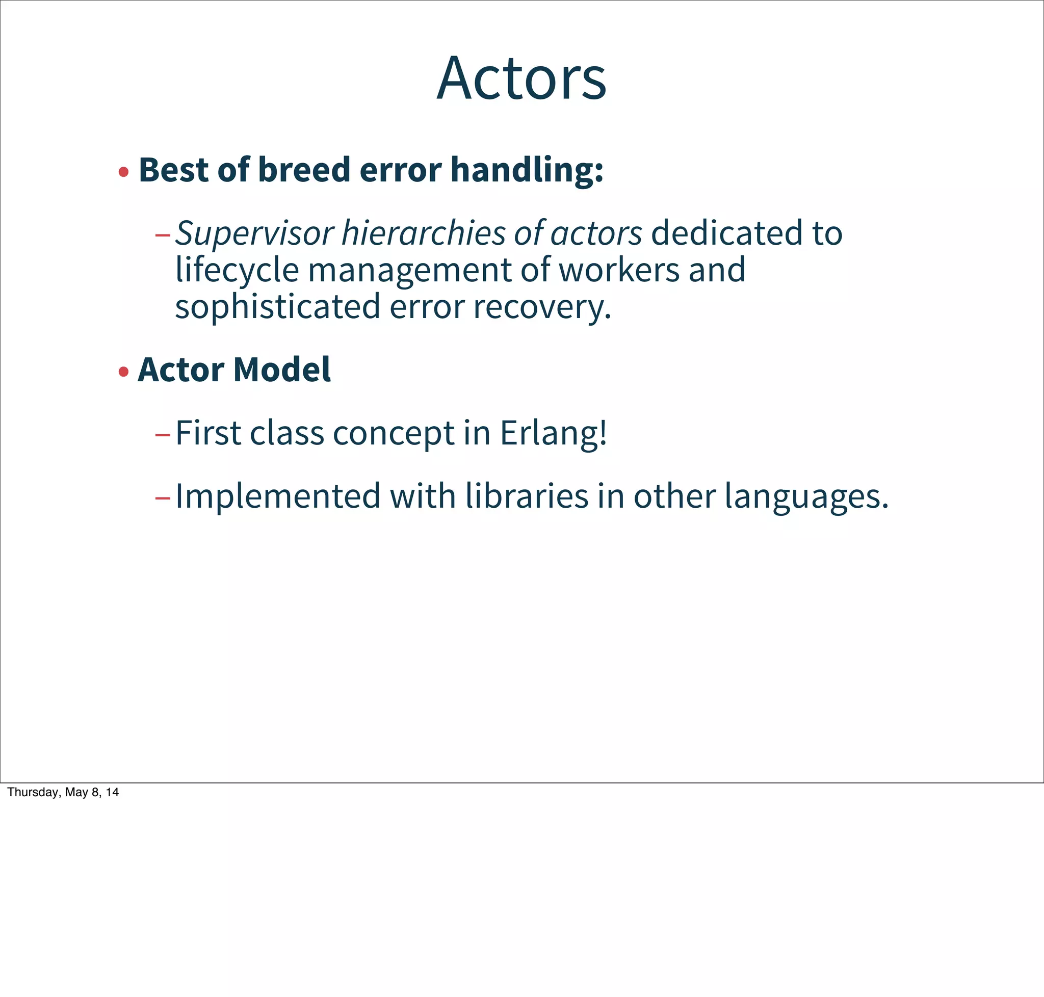 Actors
• Best of breed error handling:
–Supervisor hierarchies of actors dedicated to
lifecycle management of workers and
sophisticated error recovery.
• Actor Model
–First class concept in Erlang!
–Implemented with libraries in other languages.
Tuesday, May 13, 14
 