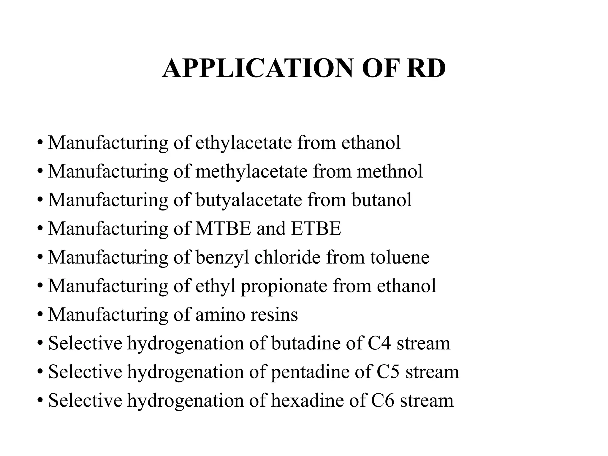 APPLICATION OF RD
• Manufacturing of ethylacetate from ethanol
• Manufacturing of methylacetate from methnol
• Manufacturing of butyalacetate from butanol
• Manufacturing of MTBE and ETBE
• Manufacturing of benzyl chloride from toluene
• Manufacturing of ethyl propionate from ethanol
• Manufacturing of amino resins
• Selective hydrogenation of butadine of C4 stream
• Selective hydrogenation of pentadine of C5 stream
• Selective hydrogenation of hexadine of C6 stream
 