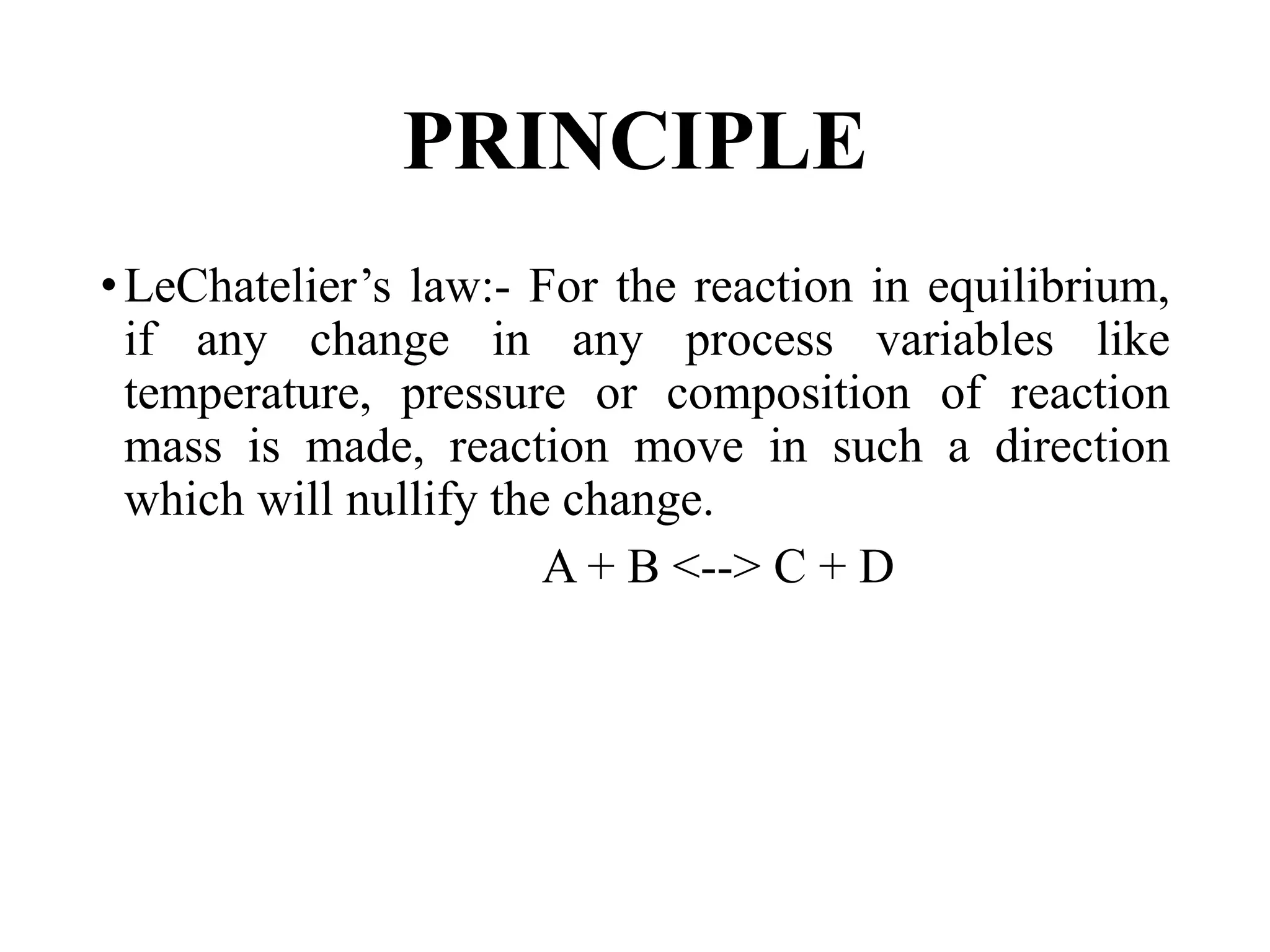 PRINCIPLE
•LeChatelier’s law:- For the reaction in equilibrium,
if any change in any process variables like
temperature, pressure or composition of reaction
mass is made, reaction move in such a direction
which will nullify the change.
A + B <--> C + D
 