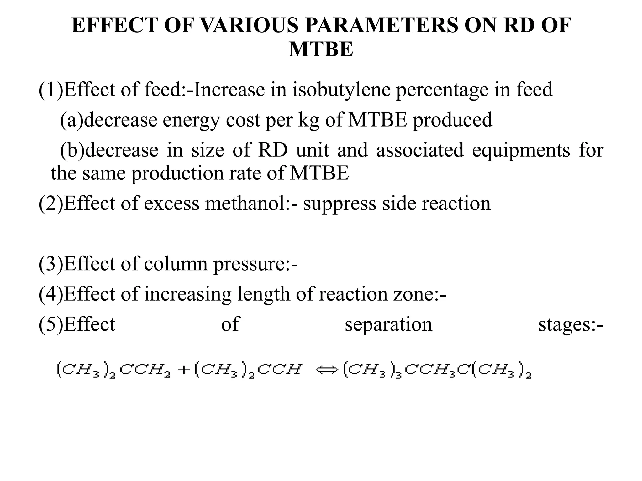 EFFECT OF VARIOUS PARAMETERS ON RD OF
MTBE
(1)Effect of feed:-Increase in isobutylene percentage in feed
(a)decrease energy cost per kg of MTBE produced
(b)decrease in size of RD unit and associated equipments for
the same production rate of MTBE
(2)Effect of excess methanol:- suppress side reaction
(3)Effect of column pressure:-
(4)Effect of increasing length of reaction zone:-
(5)Effect of separation stages:-
 