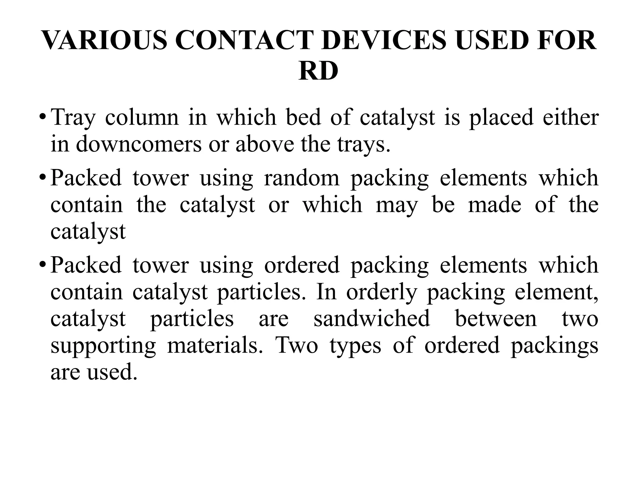 VARIOUS CONTACT DEVICES USED FOR
RD
•Tray column in which bed of catalyst is placed either
in downcomers or above the trays.
•Packed tower using random packing elements which
contain the catalyst or which may be made of the
catalyst
•Packed tower using ordered packing elements which
contain catalyst particles. In orderly packing element,
catalyst particles are sandwiched between two
supporting materials. Two types of ordered packings
are used.
 