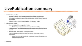 LivePublication summary
• LivePublication provides
• A low(er) barrier to entry for live representations of born digital research
• A framework, and tooling, which interfaces between already existing eScience
technologies
• A way of keeping research fresh, relevant, and useful for longer
• LivePublication enables
• New ways of publishing longitudinal studies
• Biodiversity surveys, climate science, pandemic modelling
• The maintenance of rich metadata and provenance information of born digital
research
• Reproducibility (replicability), Transparency, Reuse
• Programmatic articles which can describe multiple states of an ongoing
experiment
• A user with their own data can be provided an analysis of that data from
the authors perspective!
• Questions?
 