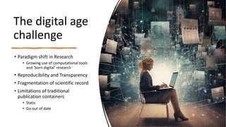 The digital age
challenge
• Paradigm shift in Research
• Growing use of computational tools
and ‘born digital’ research
• Reproducibility and Transparency
• Fragmentation of scientific record
• Limitations of traditional
publication containers
• Static
• Go out of date
 