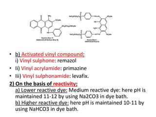 • b) Activated vinyl compound:
i) Vinyl sulphone: remazol
• Ii) Vinyl acrylamide: primazine
• Iii) Vinyl sulphonamide: levafix.
2) On the basis of reactivity:
a) Lower reactive dye: Medium reactive dye: here pH is
maintained 11-12 by using Na2CO3 in dye bath.
b) Higher reactive dye: here pH is maintained 10-11 by
using NaHCO3 in dye bath.
 