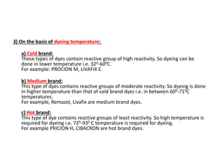 3) On the basis of dyeing temperature:
a) Cold brand:
These types of dyes contain reactive group of high reactivity. So dyeing can be
done in lower temperature i.e. 320-600C.
For example: PROCION M, LIVAFIX E.
b) Medium brand:
This type of dyes contains reactive groups of moderate reactivity. So dyeing is done
in higher temperature than that of cold brand dyes i.e. in between 600-710C
temperatures.
For example, Remazol, Livafix are medium brand dyes.
c) Hot brand:
This type of dye contains reactive groups of least reactivity. So high temperature is
required for dyeing i.e. 720-930 C temperature is required for dyeing.
For example PRICION H, CIBACRON are hot brand dyes.
 