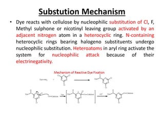 Substution Mechanism
• Dye reacts with cellulose by nucleophilic substitution of Cl, F,
Methyl sulphone or nicotinyl leaving group activated by an
adjacent nitrogen atom in a heterocyclic ring. N-containing
heterocyclic rings bearing halogeno substituents undergo
nucleophilic substitution. Heteroatoms in aryl ring activate the
system for nucleophilic attack because of their
electrinegativity.
 