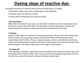 Dyeing steps of reactive dye:
The dyeing mechanism of material with reactive dye takes place in 3 stages:-
i) Exhaustion of dye in presence of electrolyte or dye absorption.
ii) Fixation under the influence of alkali.
iii) wash-off the unfixed dye from material surface.
i) Dye absorption:
When fibre is immersed in dye liquor, an electrolyte is added to assist the exhaustion of dye.
Here NaCl is used as the electrolyte. This electrolyte neutralize absorption. So when the
textile material is introduces to dye liquor the dye is exhausted on to the fibre.
ii) Fixation:
Fixation of dye means the reaction of reactive group of dye with terminal –OH or-NH2 group
of fibre and thus forming strong covalent bond with the fibre and thus forming strong
covalent bond with the fibre. This is an important phase, which is controlled by maintaining
proper pH by adding alkali. The alkali used for this create proper pH in dye bath and do as the
dye-fixing agent. The reaction takes place in this stage is shown below: -
iii) Wash-off:
As the dyeing is completed, a good wash must be applied to the material to remove extra and
unfixed dyes from material surface. This is necessary for level dyeing and good wash-fastness.
It is done by a series of hot wash, cold wash and soap solution wash.
 