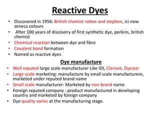 Reactive Dyes
• Discovered in 1956: British chemist rattee and stephen, ici now
zeneca colours
• After 100 years of discovery of first synthetic dye, perkins, british
chemist
• Chemical reaction between dye and fibre
• Covalent bond formation
• Named as reactive dyes
Dye manufacture
• Well reputed large scale manufacturer Like IDI, Clariant, Dyestar
• Large scale marketing: manufacture by small scale manufacturere,
marketed under reputed brand name
• Small scale manufacturer: Marketed by non-brand name
• Foreign reputed company : product manufactured in developing
country and marketed by foreign company
• Dye quality varies at the manufacturing stage.
 